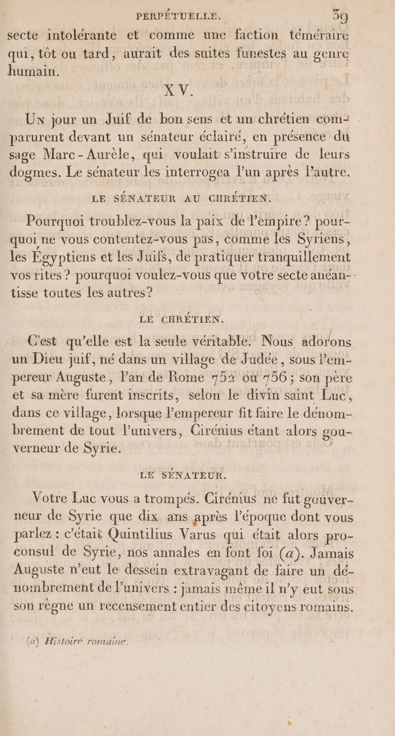 secte intolérante et comme une faction téméraire qui, tôt ou tard, aurait des suites funestes au genre humain. X V. Ux jour un Juif de bon sens et un chrétien com: parurent devant un sénateur éclaire, en présence du sage Marc-Aurèle, qui voulait s’instruire de leurs dogmes. Le sénateur les interrogea lun après lautre. LE SÉNATEUR AU CHRÉTIEN. Pourquoi troublez-vous la paix de l’empire? pour- quoi ne vous contentez-vous pas, comme les Syriens, les Égyptiens et Les Juifs, de pratiquer tr anquillement vos rites ? pourquoi voulez-vous que votre secte anéan- : tisse toutes les autres? LE CHRÉTIEN. .. Cest qu’elle est la seule véritable! Nous adorons un Dieu juif, né dans un village de Judée, sous l’em- pereur Auguste, lan de Rome 752 où 756; son père et sa mère furent inscrits, selon le divin saint Luc, dans ce village, lorsque l’empereur fit faire Le dénom- brement de tout l’umivers, Cirénius étant alors gou- verneur de Syrie. LE SÉNATEUR. Votre Luc vous a trompés. Cirémus ne fut gouver- neur de Syrie que dix ans après l’époque dont vous parlez : c’étaii Quintilius Varus qui était alors pro- consul de Syrie, nos annales en font foi (a). Jamais Auguste n’eut le dessein extravagant de faire un dé- nombrement de Punivers : jamais même il n y eut SOUS sou règne un recensement entier des citoyens romains. (a) Histoire romaine.