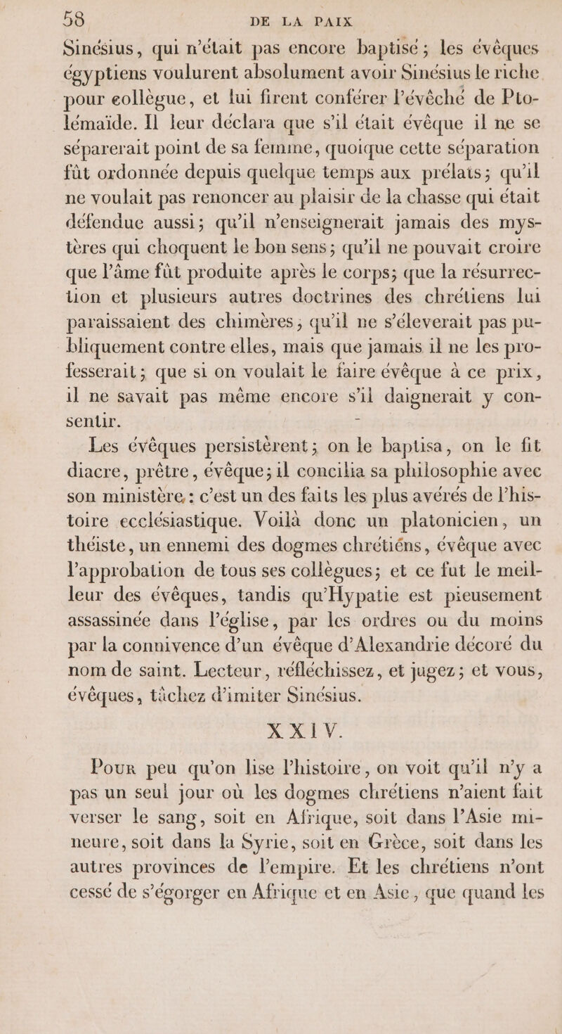 Sinésius, qui n’était pas encore baptisé ; les évêques égyptiens voulurent absolument avoir Sinésius le riche pour eollègue, et lui firent conférer l'évêché de Pto- lémaïde. Il leur déclara que s’il était évêque il ne se séparerait point de sa femme, quoique cette séparation fût ordonnée depuis quelque temps aux prélats ; qu'il ne voulait pas renoncer au plaisir de la chasse qui était défendue aussi; qu'il n’enseignerait jamais des mys- ières qui choquent le bon sens; qu’il ne pouvait croire que l'âme fût produite après le corps; que la résurrec- tion et plusieurs autres doctrines des chrétiens lui par aissaient des chimères ; qu 1l ne s’éleverait pas pu- bliquement contre elles, mais que jamais il ne les pro- fesserait ; que si on voulait le faire évêque à ce prix , il ne savait pas même encore sil daignerait y con- senlir. = Les évêques persistérent; on le baptisa, on le fit diacre, prêtre, évêque; il concilia sa philosophie avec son ministère, : c’est un des faits Les plus avérés de lhis- toire ecclésiastique. Voilà donc un platonicien, un théiste, un ennemi des dogmes chrétiéns, évêque avec Vapprobation de tous ses collègues; et ce fut le meil- leur des évêques, tandis qu'Hypatie est pieusement assassinée dans léglise, par les ordres ou du moins par la connivence d’un évêque d'Alexandrie décoré du nom de saint. Lecteur, réfléchissez, et jugez; et vous, évêques, tâchez d’imiter Sincsius. A AE V. Pour peu qu'on lise l’histoire, on voit qu'il n’y a pas un seul jour où les dogmes chrétiens n’aient fait verser le sang, soit en Afrique, soit dans l’Aste mi- neure, soit dans la Syrie, soit en Grèce, soit dans les autres provinces de l'empire. Et les chrétiens n’ont cessé de s’égorger en Afrique et en Asie, que quand les