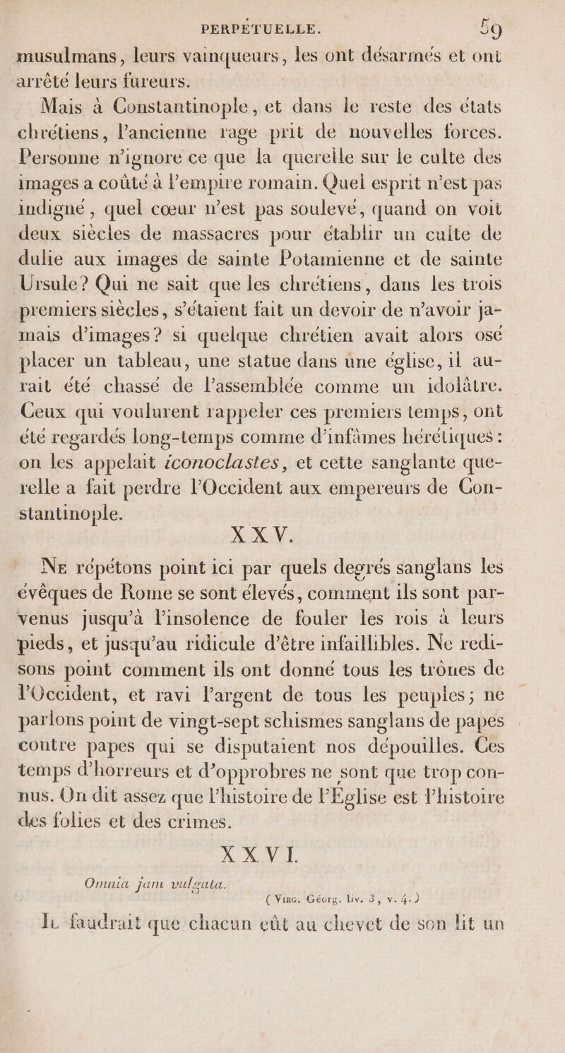 musulmans, leurs vainqueurs, les ont désarmés et ont arrête leurs fureurs. Mais à Constantinople, et dans le reste des etats chrétiens, l’ancienne rage prit de nouvelles forces. Personne n’ignore ce que la querelle sur Le culte des images a coûté à l'empire romain. Quel esprit n’est pas indigne , quel cœur n’est pas soulevé, quand on voit deux siècles de massacres pour établir un cuite de dulie aux images de sainte Potamienne et de sainte Ursule? Qui ne sait que les chrétiens, dans les trois premiers siècles, s'étaient fait un devoir de n'avoir ja- mais d'images? si quelque chrétien avait alors ose placer un tableau, une statue dans une église, 1l au- rait été chassé dé l’assemblée comme un idolâtre. Ceux qui voulurent rappeler ces premiers temps, ont été regardes long-temps comme d’infimes hérétiques : on les appelait iconoclastes, et cette sanglante que- relle a fait perdre l'Occident aux empereurs de Con- stantinople. X X V. NE répétons point ici par quels degrés sanglans les évêques de Rome se sont élevés, comment ils sont par- venus jusqu’à l’insolence de fouler les rois à leurs pieds, et jusqu’au ridicule d’être infaillibles. Ne redi- sons point comment ils ont donné tous les trones de Occident, et ravi l’argent de tous les peuples; ne parlons point de vingt-sept schismes sanglans de papes contre papes qui se disputaient nos dépouilles. Ces temps d’'horreurs et d’opprobres ne sont que trop con- nus. On dit assez que l’histoire de l'Eglise est l'histoire des folies et des crimes. X XVI. Omnia jam vulgata. ( Vire. Gécrg. liv. 3, v. 4.) JL faudrait que chacun eût au chevet de son lit un