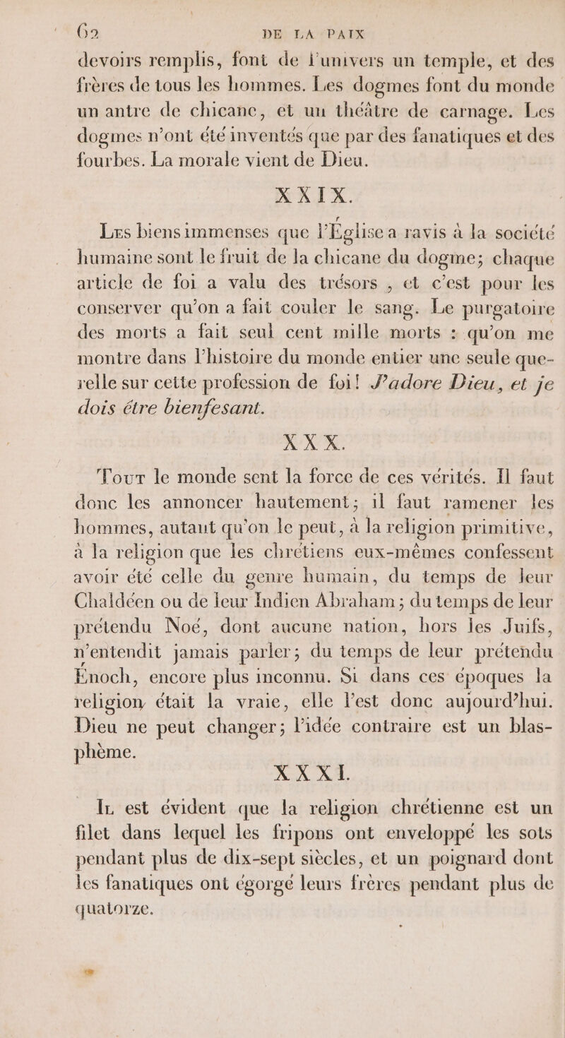 devoirs remplis, font de l'univers un temple, et des frères de tous les hommes. Les dogmes font du monde un antre de chicane, et un théâtre de carnage. Les dogmes n’ont été inventés que par des fanatiques et des fourbes. La morale vient de Dieu. X XIX. Les biens immenses que l'Église a ravis à la socicte humaine sont le fruit de la chicane du dogme; chaque article de foi a valu des trésors , et c’est pour les conserver qu’on à fait couler le sang. Le purSasone des morts a fait seul cent mille morts : qu’on me montre dans l’histoire du monde entier une seule que- relle sur cette profession de foi! Jadore Dieu, et je dois étre bienfesant. X X X. Tour le monde sent la force de ces vérités. Il faut donc les annoncer hautement; 1l faut ramener les hommes, autaut qu'on le peut, à la religion primitive, a la religion que les chrétiens eux-mêmes confessent avoir été celle du genre humain, du temps de leur Chaldéen ou de leur Indien Abraham ; du temps de leur prétendu Noë, dont aucune nation, hors les Juifs, n ‘entendit jamais parler ; du temps sp leur Dé Énoch, encore plus inconnu. Si dans ces époques la religion était la vraie, elle l'est donc aujourd’hui. Dieu ne peut changer; l’idée contraire est un blas- phème. XXXL IL est évident que la religion chrétienne est un filet dans lequel les fripons ont enveloppé les sots pendant plus de dix-sept siècles, et un poignard dont les fanatiques ont égorgé leurs frères pendant plus de quatorze.