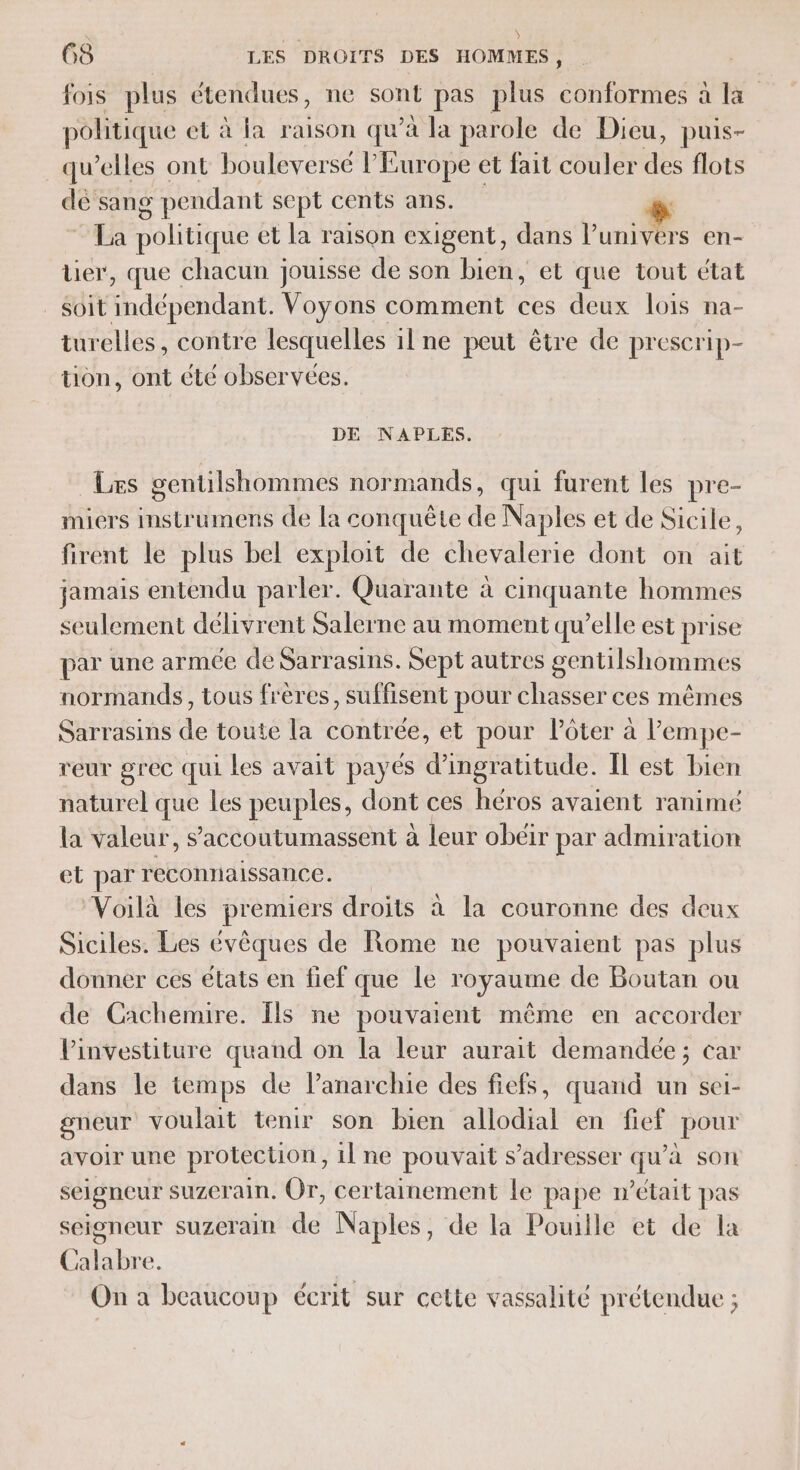 \ ; \ 63 LES DROITS DES HOMMES, fois plus étendues, ne sont pas plus ÉRTRE a 1 politique et à la raison qu’à la parole de Dieu, puis- qu’elles ont boulever sé l'Europe et fait couler qe flots de sang pendant sept cents ans. “ia politique et la raison exigent, dans l'univers en- er, que chacun jouisse de son bien, et que tout état soit indépendant. Voyons comment ces deux lois na- turelles, contre lesquelles 11 ne peut être de prescrip- tion, ont été observées. DE NAPLES. Les gentilshommes normands, qui furent les pre- miers instrumens de la conquête de Naples et de Sicile, firent le plus bel exploit de chevalerie dont on ait jamais entendu parler. Quarante à cinquante hommes seulement délivrent Salerne au moment qu’elle est prise par une armée de Sarrasins. Sept autres gentilshommes normands, tous frères, suffisent pour chasser ces mêmes Sarrasins de toute la contrée, et pour Pôter à lempe- reur grec qui les avait payés d’ingratitude. Îl est bien naturel que les peuples, dont ces héros avaient ranimé la valeur, s’accoutumassent à leur obéir par admiration et par reconnaissance. Voilà les premiers droits à la couronne des deux Siciles. Les évêques de Rome ne pouvaient pas plus donner ces états en fief que le royaume de Boutan ou de Cachemire. Îls ne pouvaient même en accorder Pinvestiture quand on la leur aurait demandée ; car dans le temps de Panarchie des fiefs, quand un sei- gneur voulait tenir son bien allodial en fief pour avoir une protection, 1l ne pouvait s'adresser qu’à son seigneur suzerain. Or, certainement le pape m'était pas seigneur suzerain de Naples, de la Pouille et de la Calabre. On a beaucoup écrit sur cette vassalité prétendue ;