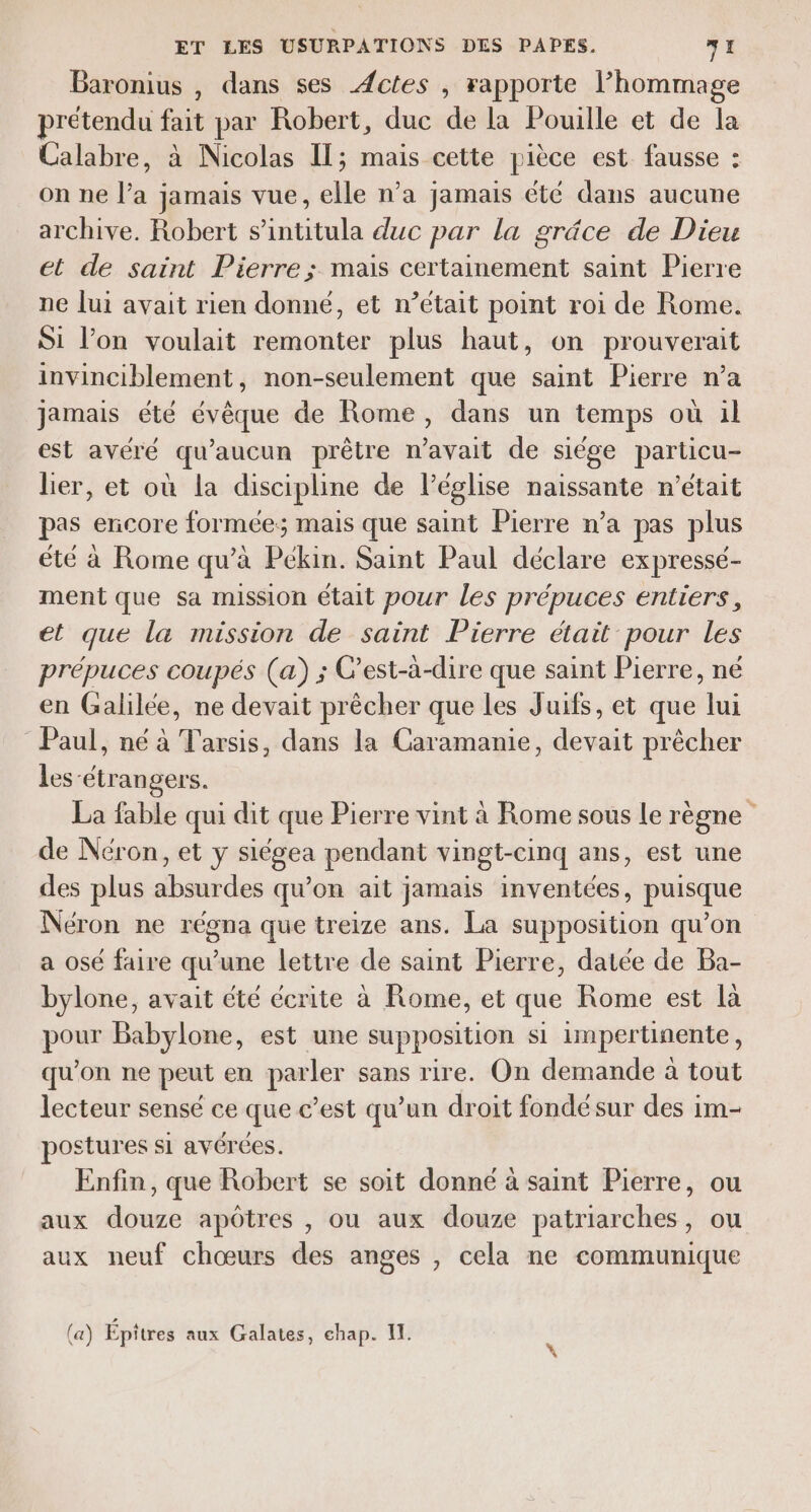 Baronius , dans ses Actes , rapporte l'hommage prétendu fait par Robert, duc de la Pouille et de la Calabre, à Nicolas Il; mais cette pièce est fausse : on ne l’a jamais vue, elle n’a jamais été dans aucune archive. Robert s’intitula duc par la grâce de Dieu et de saint Pierre ; mais certainement saint Pierre ne [ui avait rien donné, et n’était point roi de Rome. Si l’on voulait remonter plus haut, on prouverait invinciblement, non-seulement que saint Pierre n’a jamais été eq de Rome, dans un temps où 1l est avere qu ‘aucun prêtre re de siége particu- lier, et où la discipline de l’église naissante n’était pas encore formée; mais que saint Pierre n’a pas plus été à Rome qu’à Pékin. Saint Paul déclare expressé- ment que sa mission était pour les prépuces entiers, et que la mission de saint Pierre était pour les prépuces coupés (a) ; C'est-à-dire que saint Pierre, né en Galilée, ne devait prêcher que les Juifs, et que lui Paul, né à Tarsis, dans la Caramanie, devait prêcher les-étrangers. La fable qui dit que Pierre vint à Rome sous le règne de Néron, et y siégea pendant vingt-cinq ans, est une des plus Huies qu'on ait jamais inventées, puisque Néron ne régna que treize ans. La supposition qu’on a osé faire qu’une lettre de saint Pierre, datée de Ba- bylone, avait été écrite à Rome, et que Rome est là pour Babylone, est une supposition si impertinente, qu'on ne peut en parler sans rire. On demande à tout lecteur sensé ce que c’est qu’un droit fondésur des im- postures si avérées. Enfin, que Robert se soit donné à saint Pierre, ou aux douze apôtres , ou aux douze patriarches, ou aux neuf chœurs des anges , cela ne communique