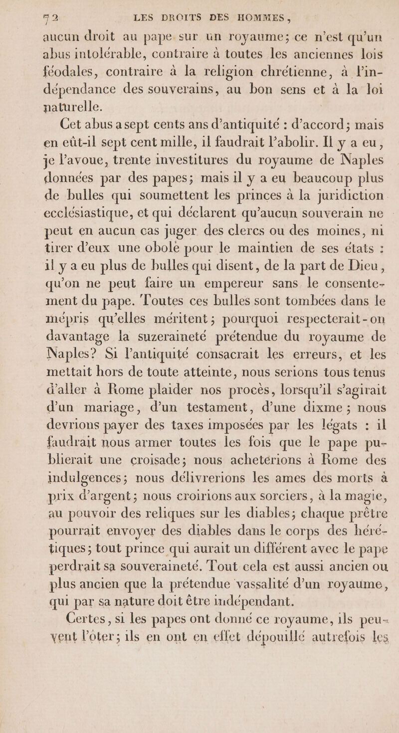 aucun droit au pape sur un royaume; ce n’est qu’un abus intolérable, contraire à toutes les anciennes lois féodales, contraire à la religion chrétienne, à lin- dépendance des souverains, au bon sens et à la loi paturelle. Cet abus a sept cents ans d’antiquité : d'accord; mais en eût-il sept cent mille, il faudrait l’abolir. Il y a eu, je l'avoue, trente investitures du royaume de Naples données par des papes; mais il y a eu beaucoup plus de bulles qui soumettent les pAices à la juridiction ecclésiastique, et qui déclarent qu'aucun souverain ne peut en aucun cas juger des clercs ou des moines, ni ürer d'eux une obole pour le maintien de ses états : il y a eu plus de bulles qui disent, de la part de Dieu, qu'on ne peut faire un empereur sans le consente- ment du pape. Toutes ces bulles sont tombées dans le mépris qu’elles méritent; pourquoi respecterait-on davantage la suzeraineté prétendue du royaume de Naples? Si l'antiquité consacrait les erreurs, et les mettait hors de toute atteinte, nous serions tous tenus d'aller à Rome plaider nos procès, lorsqu'il s'agirait d’un mariage, d’un testament, d’une dixme ; nous devrions payer des taxes imposées par les légats : il faudrait nous armer toutes les fois que le pape pu- blierait une croisade; nous achetérions à Rome des indulgences; nous délivrerions les ames des morts à prix d'argent; nous croirions aux sorciers, à la magie, au pouvoir des reliques sur les diables; chaque prêtre pourrait envoyer des diables dans le corps des héré- tiques ; tout prince qui aurait un différent avec le pape perdrait sa souveraineté. Tout cela est aussi ancien ou plus ancien que la prétendue vassalité d’un royaume, qui par sa nature doit être indépendant. Certes, si Les papes ont donné ce royaume, ils peu- vent l’ôter ; 1ls en ont en effet dépouillé autrefois les