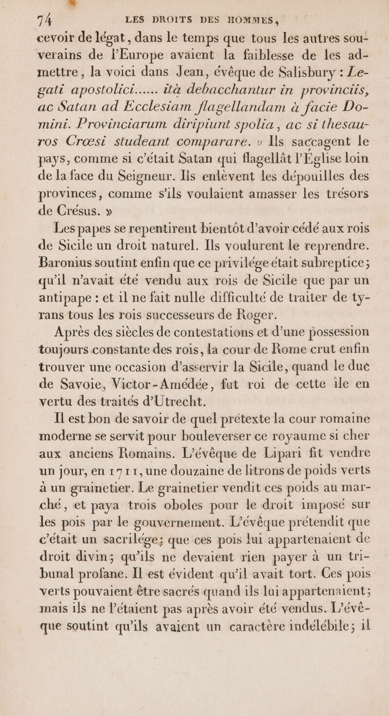 h. 74 LES DROITS DES HOMMES, cevoir de légat, dans le temps que tous les autres sou- verains de l'Europe avaient la faiblesse de les ad- mettre, la voici dans Jean, évêque de Salisbury : Le- gati apostolici..………. ità debacchantur in provinciis, ac Satan ad Ecclesiam flagellandam à facie Do- mini. Provinciarum diripiunt spolia, ac si thesau- ros Crœst studeant comparare. « Ils saccagent le pays, comme si c'était Satan qui flagellät l Eglise loin de la face du Seigneur. Ils enlèvent les dépouilles des provinces, comme S'ils voulaient amasser les trésors de Cresus. » Les papes se repentirent bientôt d’avoir cédé aux rois de Sicile un droit naturel. Ils voulurent le reprendre. Baronius soutint enfin que ce privilége était subreptice; qu'il n'avait été vendu aux rois de Sicile que par un antipape : et il ne fait nulle difficulté de traiter de tyÿ- rans tous les rois successeurs de Roger. Après des siècles de contestations et d’une possession toujours constante des rois, la cour de Rome crut enfin trouver une occasion d’asservir la Sicile, quand le due de Savoie, Victor-Amédée, fut roi de cette ile en vertu des traités d'Utrecht. Il est bon de savoir de quel prétexte la cour romaine moderne se servit pour bouleverser ce royaume st cher aux anciens Romains. L’évèque de Lipari fit vendre un jour, en 1711,une douzaine de litrons de poids verts à un grainetier. Le grainetier vendit ces poids au mar- ché, et paya trois oboles pour le droit impose sur les pois par le gouvernement. L’é Fe prétendit que c'etait un sacr ilége ; que ces pois Lui appartenatent de droit divin; qu de ne devaient rien payer à un tri- bunal profane. IL est évident qu’il avait tort. Ces pois verts pouvaient être sacrés quand ils lui appartenaient; mais ils ne l’étaient pas après avoir été vendus. L’évé- que soutint qu'ils avaient un caractère indélébile; 11