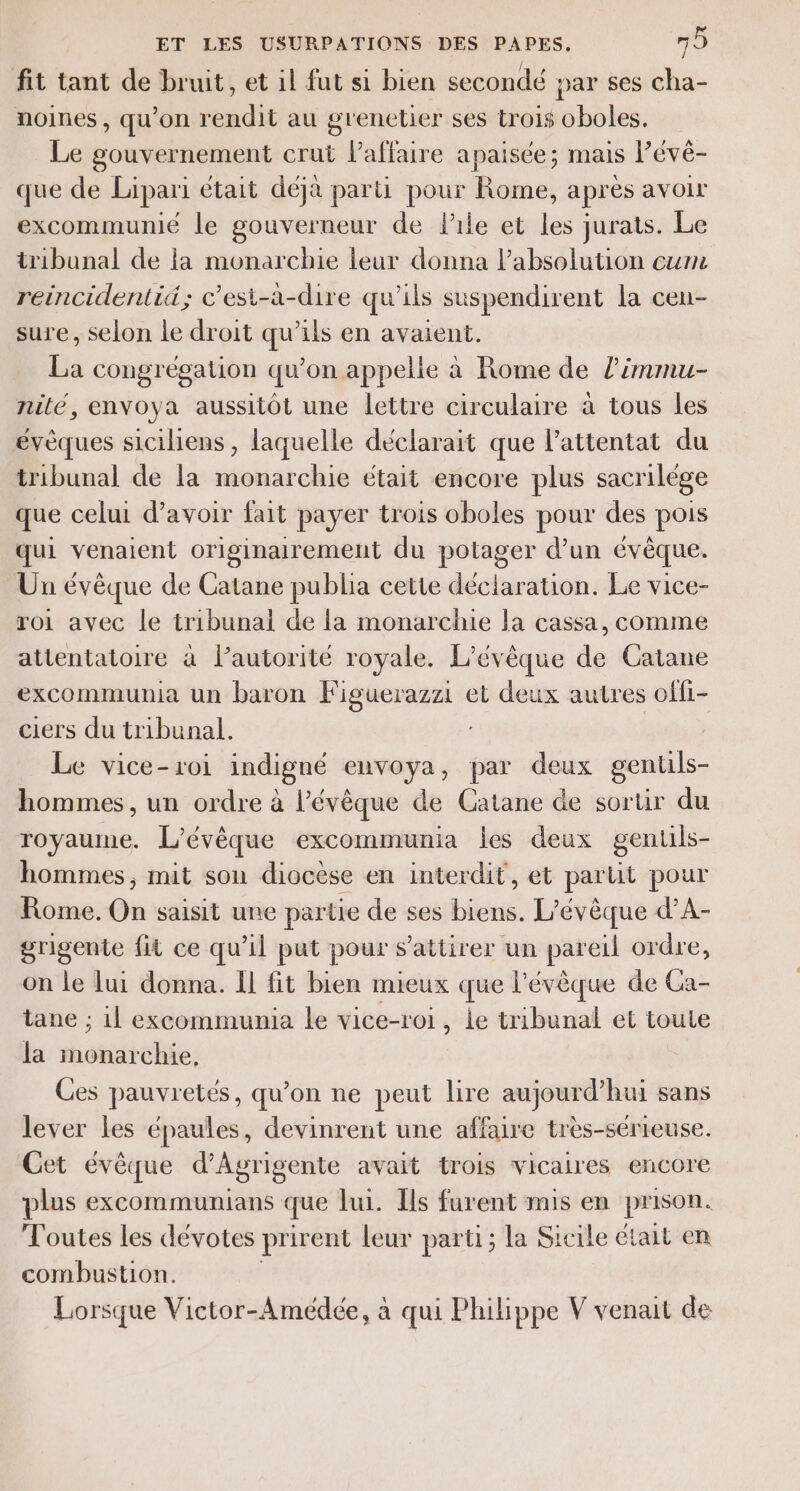 fit tant de bruit, et il fut si bien secondé par ses cha- noines, qu’on rendit au grenctier ses trois oboles. Le gouvernement crut l'affaire apaisée; mais Pévé- que de Lipari était déjà parti pour Rome, après avoir excommunié le gouverneur de l'ile et les jurats. Le tribunal de la monarchie leur donna Pabsolution cum reincidentid; c'esi-a-dire qu’ils suspendirent la cen- sure, selon Le droit qu’ils en avaient. La congrégation qu’on appelle à Rome de l’immu- nilé, envoya aussitôt une lettre circulaire à tous les évèques siciliens, laquelle déclarait que l'attentat du tribunal de la monarchie était encore plus sacrilége que celui d’avoir fait payer trois oboles pour des pois qui venaient originairement du potager d’un évêque. Un évêque de Catane publia cette déciaration. Le vice- roi avec le tribunal de la monarchie la cassa, comme attentatoire à lautorité royale. L’évêque de Catane excommunia un baron Figuerazzi et deux autres offi- ciers du tribunal. Le vice-roi indigné envoya, par deux gentls- hommes, un ordre à l’évêque de Catane de sortir du royaume. L’évêque excommunia les deux gentils- hommes, mit sou diocèse en interdit, et partit pour Rome. On saisit une partie de ses biens. L’évèque d’A- grigente fit ce qu'il put pour s’attirer un pareil ordre, on le lui donna. Il fit bien mieux que l’évèque de Ca- tane ; 1l excommumia le vice-roi, ie tribunal et toute la monarchie, Ces pauvretés, qu’on ne peut lire aujourd’hui sans lever les épaules, devinrent une affaire très-sérieuse. Cet évèque d’Agrigente avait trois vicaires encore plus excommunians que Lui. Ils furent mis en prison. Toutes les dévotes prirent leur parti; la Sicile était en combustion. Lorsque Victor-Amédée, à qui Philippe V venait de