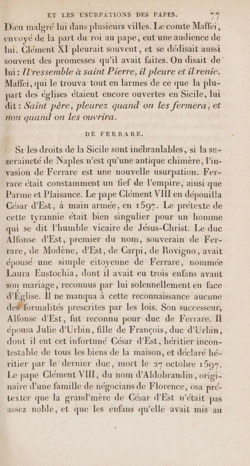 Dieu malgré lui dans plusieurs villes. Le comte Maffei, envoyé de la part du roi au pape, eut une audience de lui. Clément XI pleurait souvent, et se dédisait aussi souvent des promesses qu’il avait faites. On disait de’ lui : {l'ressemble à saint Pierre, il pleure et il renie. Maffei, qui le trouva tout en larmes de ce que la plu- part des églises étaient encore ouvertes en Sicile, lui dit : Saint père, pleurez quand on les fermera, et non quand on les ouvrira. DE FERRARE. Sr les droits de la Sicile sont inébranlables, si la su- zeraineté de Naples n’est qu’une antique chimère, l’in- vasion de Ferrare est une nouvelle usurpation. Fer- rare était constamment un fief de l'empire, ainsi que Parme et Plaisance. Le pape Clément VIIT en dépouilla César d'Est, à main armée, en 1597. Le prétexte de cette tyrannie était bien singulier pour un homme qui se dit humble vicaire de Jésus-Christ. Le duc Alfonse d’'Est, premier du nom, souverain de Fer- rare, de Modène, d’Est, de Carpi, de Rovigno, avait épousé une simple citoyenne de KFerrare, nommée Laura Eustochia, dont 1l avait eu trois enfans avant son mariage, lECONDUS par lui solennellement en face d'Église. Il ne manqua à cette reconnaissance aucune ormalités prescrites par les lois. Son successeur, Alfonse d’Est, fut reconnu pour duc de Ferrare. Il épousa Julie d’Urbin, fille de François, duc d'Urbin, dont il eut cet infortuné César d’Est, héritier incon- testable de tous les biens de la maison, et déclaré hé- ritier par le’ dernier duc, mort le 27 octobre 1597. Le pape Clément VII, du nom d’Aldobrandin, origi- naire d’une famille de négocians de Florence, osa pré- texter que la grand’mère de César d'Est m'était pas assez noble, et que les enfans qu’elle avait mis au