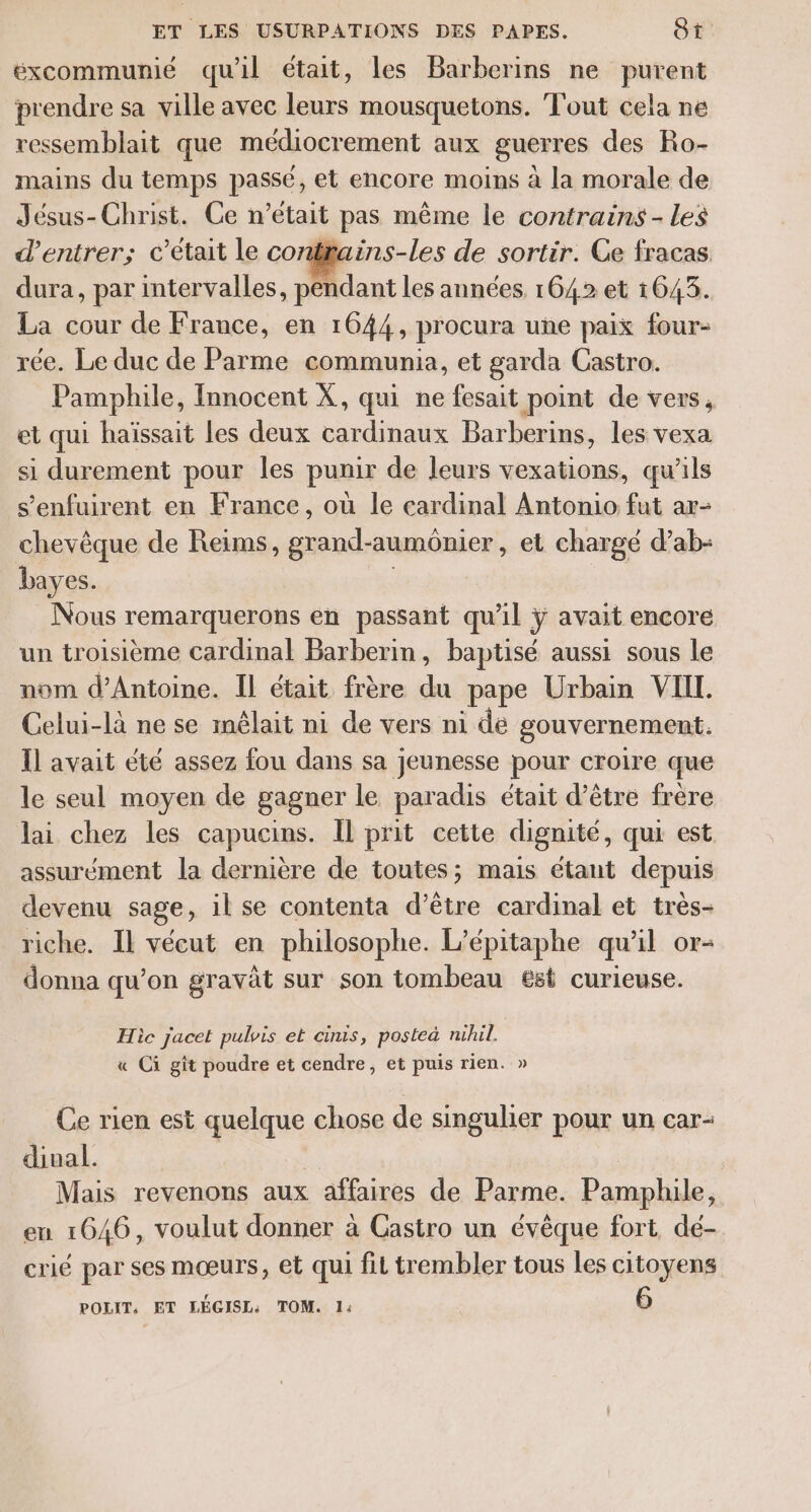 excommunié qu'il était, les Barberins ne purent prendre sa ville avec is mousquetons. Fout cela ne ressemblait que médiocrement aux guerres des Ro- mains du temps passé, et encore moins à la morale de Jésus-Christ. Ce n’était pas même le contrains - Les d'entrer; c'etait le conftains-les de sortir. Ge fracas dura, par intervalles, pendant les années 1642 et 1643. La cour de France, en 1644, procura une paix four- rée. Le duc de Parme communia, et garda Castro. Pamphile, Innocent X, qui ne fesait point de vers, et qui haïssait les deux cardinaux Barberins, les vexa si durement pour les punir de leurs vexations, qu’ils s’enfuirent en France, où le cardinal Antonio fut ar- chevêque de Reims, grand- aumonier , et chargé d’ab- bayes. Nous remarquerons en passant qu’il ÿ avait encore un troisième cardinal Barberin, baptisé aussi sous le nom d'Antoine. Il était frère du pape Urbain VIII. Celui-là ne se méêlait ni de vers ni de gouvernement. Ïl avait été assez fou dans sa jeunesse pour croire que le seul moyen de gagner le paradis était d’être frère lai chez les capucins. Il prit cette dignité, qui est assurément la dernière de toutes; mais étant depuis devenu sage, il se contenta d’être cardinal et très- riche. Il vécut en philosophe. L’épitaphe qu’il or- donna qu’on gravât sur son tombeau est curieuse. Hic jacet pulvis et cinis, posteà nihil. « Ci gît poudre et cendre, et puis rien. » Ce rien est quelque chose de singulier pour un car- dinal. À Mais revenons aux affaires de Parme. Pamphile, en 1646, voulut donner à Castro un évêque fort dé- crié par ses mœurs, et qui fit trembler tous les citoyens POLIT, ET LÉGISL: TOM. 1: 6