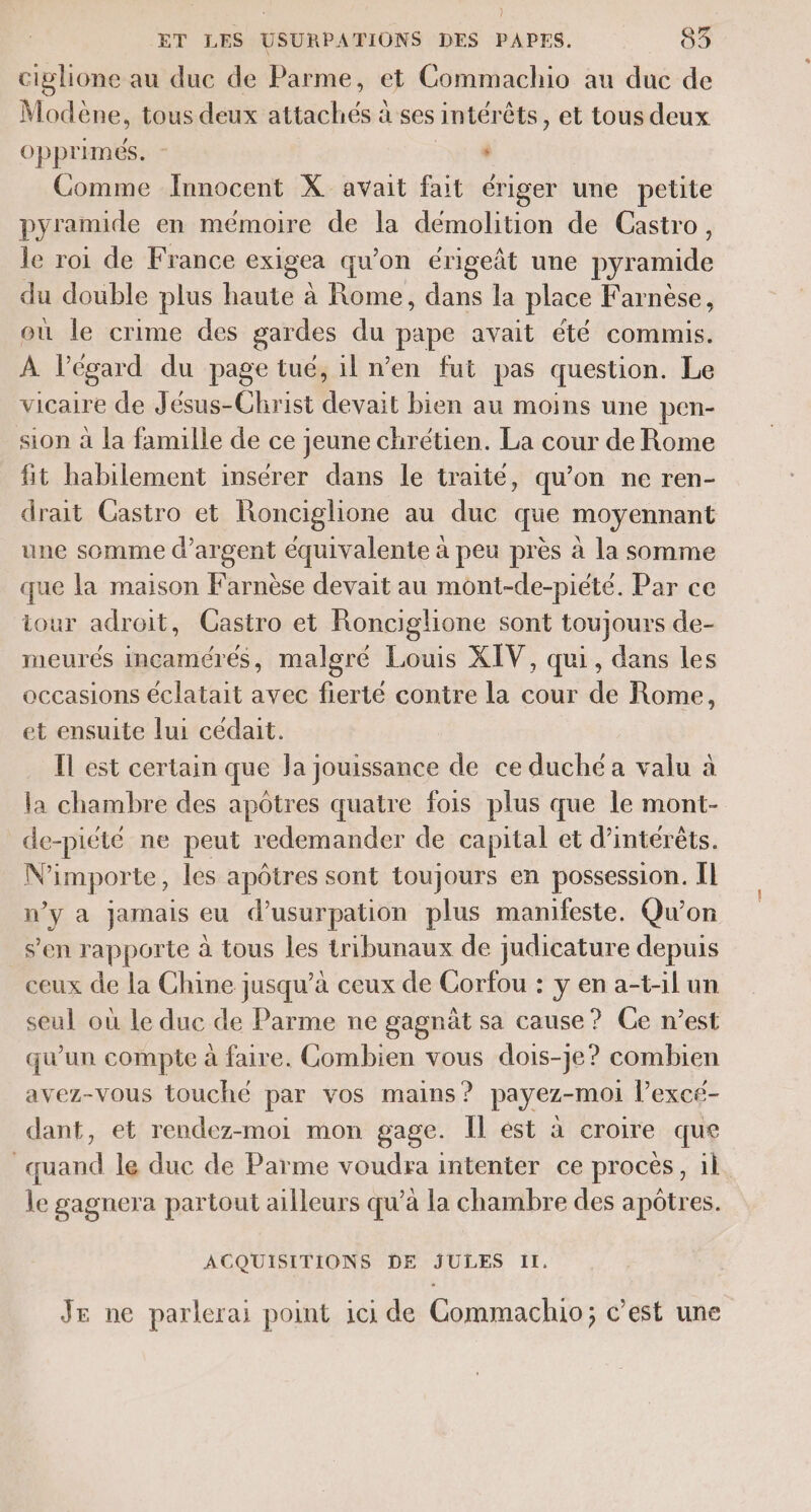 ciglione au duc de Parme, et Commachio au duc de Modène, tous deux attachés à ses intér êts, et tous deux Opprimés. - * Comme Innocent X avait fait ériger une petite pyramide en mémoire de la démolition de Castro, le roi de France exigea qu'on érigeñt une pyramide du double plus haute à Rome, dans la place Far nése , où le crime des gardes du pape avait été commis. À l'égard du page tué, il n’en fut pas question. Le vicaire de Jésus-Christ devait bien au moins une pen- sion à la famille de ce jeune chrétien. La cour de Rome fit habilement insérer dans le traité, qu'on ne ren- drait Gastro et Ronciglione au duc que moyennant une somme d'argent équivalente à peu près à la somme que la maison Farnèse devait au mont-de-piété. Par ce iour adroit, Gastro et Ronciglione sont toujours de- meurés incamérés, malgré Louis XIV, qui, dans les occasions éclatait avec fierté contre la cour de Rome, et ensuite lui cedait. Il est certain que Ja jouissance de ce duché a valu à la chambre des apôtres quatre fois plus que le mont- de-piété ne peut redemander de capital et d'intérêts. Mi impor te, les apôtres sont toujours en possession. Il w’y a jamais eu d’usurpation plus manifeste. Qu’on s’en rapporte à tous les tribunaux de judicature depuis ceux de la Chine jusqu’à ceux de Corfou : y en a-t-il un seul où Le duc de Parme ne gagnät sa cause? Ce n’est qu’un compte à faire. Combien vous dois-je? combien avez-vous touché par vos mains? payez-moi l’excé- dant, et rendez-moi mon gage. Îl est à croire que quand le duc de Parme voudra intenter ce procès, il le gagnera partout ailleurs qu’à la chambre des apôtres. ACQUISITIONS DE JULES II. Je ne parlerai point ici de Commachio; c’est une