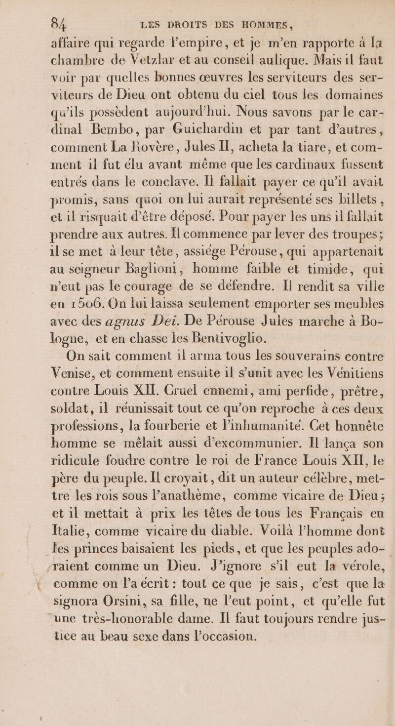 affaire qui regarde l'empire, et je m’en rapporte à la chambre de Vetzlar et au conseil aulique. Mais il faut voir par quelles bonnes œuvres les serviteurs des ser- viteurs de Dieu ont obtenu du ciel tous Les domaines qu'ils possèdent aujourd’hui. Nous savons par le car- dinal Bembo, par Guichardin et par tant d’autres, comment La Rovère, Jules IL, acheta la tiare, et com- ment il fut élu avant même que les cardinaux fussent entrés dans le conclave. Îl fallait payer ce qu’il avait promis, sans quoi on lui aurait représenté ses billets , et 11 risquait d’être déposé. Pour payer Les uns il fallait prendre aux autres. Îl commence par lever des troupes; il se met a leur tête, assiége Pérouse, qui appartenait au seigneur Bieliont ; homme faible et timide, qui weut pas le courage de se défendre. Il rendit sa ville en 1506. On fui laissa seulement emporter ses meubles avec des agnus Dei. De Pérouse Julés marche à Bo- logne, et en chasse les Beniivoglio. On sait comment 1l arma tous les souverains contre Venise, et comment ensuite 1l s’unit avec les Vénitiens contre Louis XIL. Cruel ennemi, ami perfide, prêtre, soldat, 1l réunissait tout ce qu’on reproche à ces deux professions, la fourberie et Pinhumanité. Cet honnête homme se mêlait aussi d’excommunier. Il lança son ridicule foudre contre le roi de France Louis XII, le père du peuple. Il croyait, dit un auteur célèbre, met- tre les rois sous l’anathème, comme vicaire de Dieu ; et il mettait à prix les têtes de tous les Français en Italie, comme vicaire du diable. Voilà l’homme dont _Jes princes baisaient les pieds, et que les peuples ado- -raient comme un Dieu. J’ignore s'il eut la vérole, comme on l’a écrit : tout ce que je sais, c’est que la signora Orsini, sa fille, ne l’eut point, et qu’elle fut une très-honorable dame. IL faut toujours rendre jus- tice au beau sexe dans l’occasion.