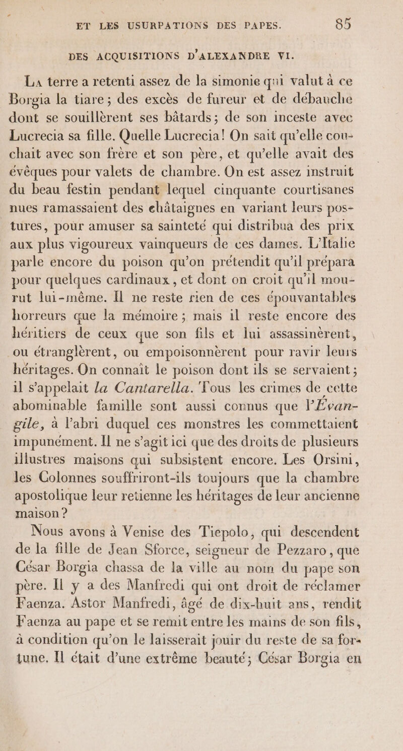 DES ACQUISITIONS D'ALEXANDRE VI. LA terre a retenti assez de la simonie qui valut à ce Borgia la tiare; des excès de fureur et de débauche dont se souillèrent ses bâtards; de son inceste avec Lucrecia sa fille. Quelle Lucrecia! On sait qu’elle cou- chait avec son frère et son père, et qu’elle avait des évêques pour valets de chambre. On est assez instruit du beau festin pendant lequel cinquante courtisanes nues ramassaient des ehâtaignes en variant leurs pos- tures, pour amuser sa sainteté qui distribua des prix aux plus vigoureux vainqueurs de ces dames. L'Italie parle encore du poison qu’on prétendit qu'il prépara pour quelques cardinaux , et dont on croit qu'il mou- rut lui-même. Il ne reste rien de ces épouvantables horreurs que la mémoire ; mais il reste encore des héritiers de ceux que son fils et lui assassinèrent, ou étranglèrent, ou empoisonnèrent pour ravir leurs héritages. On connait le poison dont ils se servaient ; il s'appelait la Cantarella.'Tous les crimes de cette abominable famille sont aussi connus que l'Évan- gile, à l'abri duquel ces monstres les commettaient impunément. Il nes agit ici que des droits de plusieurs illustres maisons qui subsistent encore. Les Orsini, les Colonnes souffriront-ils toujours que la chambre apostolique leur retienne les héritages de leur ancienne maison ? Nous avons à Venise des Tiepolo, qui descendent de la fille de Jean Sforce, seigneur de Pezzaro , que César Borgia chassa de la ville au noi du pape son père. Il y a des Manfredi qui ont droit de réclamer Faenza. Astor Manfredi, âgé de dix-huit ans, rendit F'aenza au pape et se remit entre les mains de son fils, à condition qu’on le laisserait jouir du reste de sa for- tune, Îl était d’une extrême beauté; César Borgia en