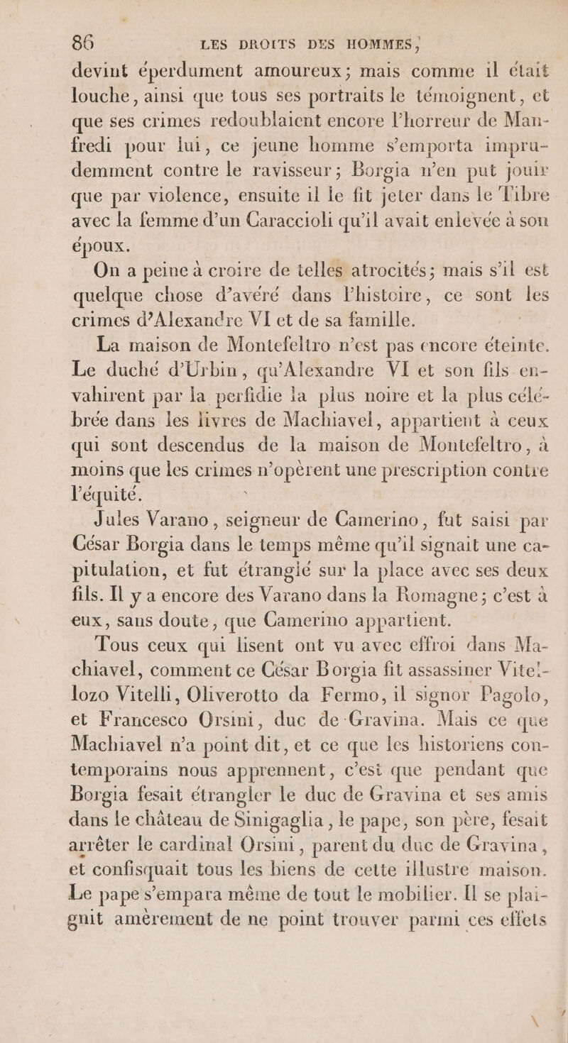 devint éperdument amoureux; mais comme il était louche, ainsi que tous ses portraits le témoignent, et que ses crimes redoublaient encore l'horreur de Man- fredi pour fui, ce jeune homme semporta impru- demment contre le ravisseur; Borgia wen put jouir que par violence, ensuite il le fit jeter dans le Tibre avec la femme d’un Caraccioli qu’il avait enlevée à son époux. On a peine à croire de telles atrocités; mais s’il est quelque chose d’avéré dans lhistoire, ce sont les crimes d'Alexandre VI et de sa famille. La maison de Montefeltro n’est pas encore éteinte. Le duché d’Urbin, qu'Alexandre VI et son fils en- vahirent par la perfidie la plus noire et la plus célé- brée dans les livres de Machiavel, appartient à ceux qui sont descendus de la maison de Montefeltro, à moins que les crimes n ’opèrent une pr escri ption conire l 2. Jules Varano, cr de Camerino, fut saisi par César Borgia dans le temps même qu’il signait une ca- pitulation, et fut étrangié sur la place avec ses deux fils. [l y a encore des Varano dans la Romagne; c’est à eux, sans doute, que Camerino appartient. Tous ceux qui lisent ont vu avec effroi dans Ma- chiavel, comment ce César B orgia fit assassiner Vite!- lozo Vitelli, Oliverotto da Fermo, il signor Pagolo, et Francesco Orsini, duc de: Cris Mais ce que Machiavel n’a point dit, et ce que les historiens con- temporains nous apprennent, c'est que pendant que Borgia fesait étrangler le duc de Gravina et ses amis dans le château de Sinigaglia , le pape, son père, fesait arrêter le cardinal Orsini, parent du duc de Gravina, et confisquait tous les biens de cette illustre maison. Le pape s’'empara même de tout le mobilier. El se plai- gnit amèrement de ne point trouver parmi ces effets