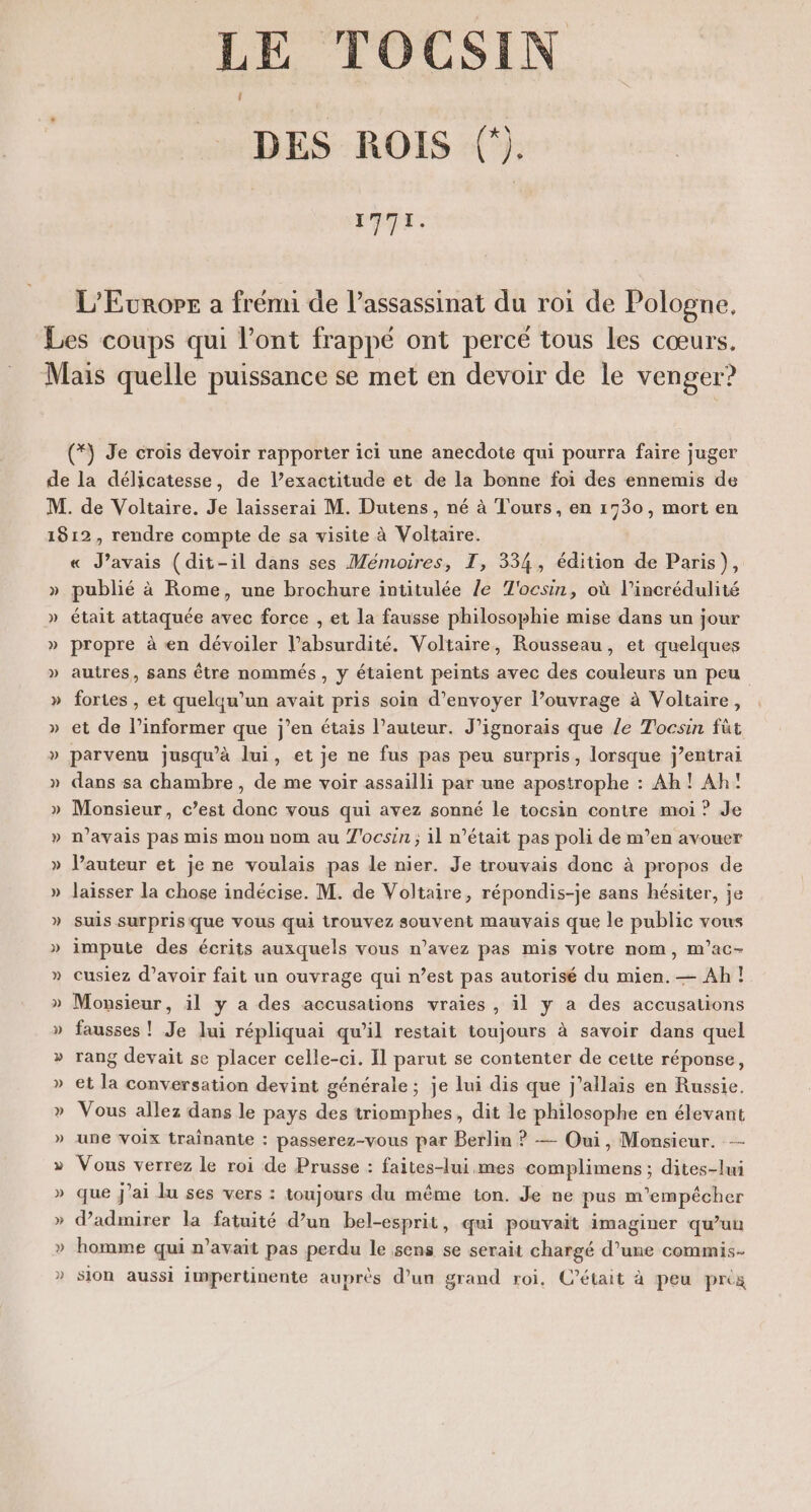 LE TOCSIN DES ROIS (). 1771. L'Europe a frémi de l’assassinat du roi de Pologne. *\ Je crois devoir rapporter ici une anecdote qui pourra faire juger P e Jus « J'avais (dit-il dans ses Mémoires, TI, 334, édition de Paris), publié à Rome, une brochure intitulée /e T'ocsin, où l’incrédulité était attaquée avec force , et la fausse philosophie mise dans un jour propre à en dévoiler labsurdité. Voltaire, Rousseau, et quelques autres, sans être nommés , y étaient peints avec des couleurs un peu fortes , et quelqu'un avait pris soin d’envoyer l’ouvrage à Voltaire, et de l’informer que j’en étais l’auteur. J’ignorais que le Tocsin füt parvenu jusqu’à lui, et je ne fus pas peu surpris, lorsque j’entrai dans sa chambre, de me voir assailli par une apostrophe : Ah! Ah! Monsieur, c’est donc vous qui avez sonné le tocsin contre moi ? Je n'avais pas mis mon nom au L'ocsin ; 11 n’était pas poli de m’en avouer Vauteur et je ne voulais pas le nier. Je trouvais donc à propos de laisser la chose indécise. M. de Voltaire, répondis-je sans hésiter, je suis surpris que vous qui trouvez souvent mauvais que le public vous impute des écrits auxquels vous n’avez pas mis votre nom, m’ac- cusiez d’avoir fait un ouvrage qui n’est pas autorisé du mien. — Ah ! Monsieur, il y a des accusations vraies , il y a des accusations fausses ! Je lui répliquai qu’il restait toujours à savoir dans quel rang devait se placer celle-ci. Il parut se contenter de cette réponse, et la conversation devint générale; je lui dis que j'allais en Russie. Vous allez dans le pays des triomphes, dit le philosophe en élevant une voix trainante : passerez-vous par Berlin ? — Oui, Monsieur. -—- Vous verrez le roi de Prusse : faites-lui mes complimens ; dites-lui que j'ai lu ses vers : toujours du même ton. Je ne pus m'empêcher d'admirer la fatuité d’un bel-esprit, qui pouvait imaginer qu’un homme qui n'avait pas perdu le sens se serait chargé d’une commis. sion aussi impertinente auprès d’un grand roi, C'était à peu prés