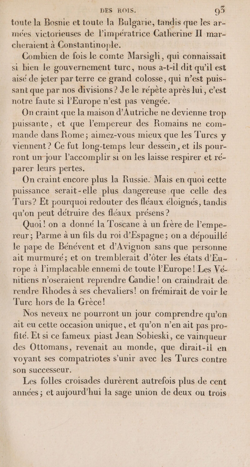 toute la Bosnie et toute la Bulgarie, tandis que les ar- mées victorieuses de Pimpératrice Catherine Il mar- cheratent à Constantinople. Combien de fois le comte Marsigli, qui connaissait si bien le gouvernement turc, nous a-t-11 dit qu’il est aisé de jeter par terre ce grand colosse, qui n’est puis- sant que par nos divisions ? Je le répète après lui, c’est notre faute si l’Europe n’est pas véngée. On craint que la maison d’Autriche ne devienne trop puissante, et que l'empereur des Romains ne com- mande dans Rome; aimez-vous mieux que les Turcs y viennent ? Ge fut long-temps leur dessein, et ils pour- ront un-jour l’accomplir si on les laisse respirer et ré- parer leurs pertes. On craint encore plus la Russie. Mais en quoi cette puissance serait-elle plus dangereuse que celle des Turs? Et pourquoi redouter des fléaux éloignés, tandis qu’on peut détruire des fléaux présens ? Quoi! on a donné la Toscane à un frère de l’empe- reur ; Parme à un fils du roi d’Espagne; on a dépouillé le pape de Bénévent et d'Avignon sans que personne ait murmure; et on tremblerait d’ôter les états d’Eu- rope à l’implacable ennemi de toute l’Europe! Les Vé- nitiens n’oseraient reprendre Gandie! on craindrait de rendre Rhodes à ses chevaliers! on frémirait de voir le Turc hors de la Grece! Nos neveux ne pourront un jour comprendre qu’on ait eu cette occasion unique, et qu’on n’en ait pas pro- fité. Et si ce fameux piast Jean Sobieski, ce vainqueur des Ottomans, revenait au monde, que dirait-il en voyant ses compatriotes s’unir avec les Turcs contre son successeur. Les folles croisades durèrent autrefois plus de cent années ; et aujourd’hui la sage union de deux ou trois