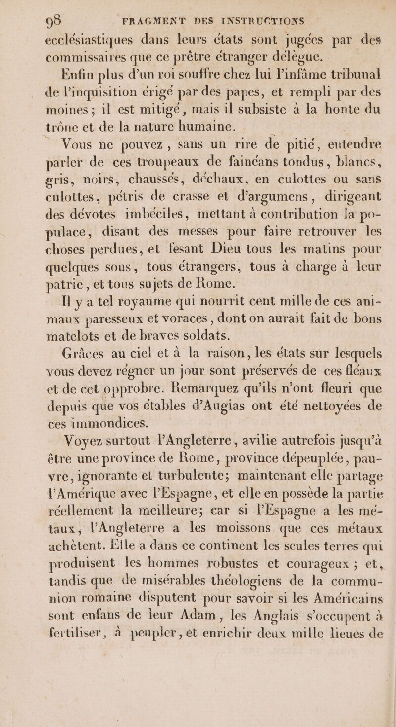 ecclésiastiques dans leurs états sont jugées par des commissaires que ce prêtre étranger délègue. Enfin plus d’un roi souffre chez lui Pinfâme tribunal de linquisition érigé par des papes, et rempli par des moines ; il est mitigé, mais il subsiste à la honte du trône et de la nature humaine. © Vous ne pouvez , Sans un rire de pitié, eitéodée parler de ces troupeaux de fainéans tondus, blancs, gris, noirs, chaussés, déchaux, en culottes ou sans culottes, pétris de crasse et d’argumens, dirigeant des dévotes imbéciles, mettant à contribution la po- pulace, disant des messes pour faire retrouver les choses perdues, et fesant Dieu tous les matins pour quelques sous, tous étrangers, tous à charge à leur patrie, et tous sujets de Rome. Il y a tel royaume qui nourrit cent mille de ces ani- maux paresseux et voraces , dont on aurait fait de bons matelots et de braves soldats. Grâces au ciel et à la raison, les états sur lesquels vous devez régner un jour sont he de ces fléaux et de cet opprobre. Remarquez qu'ils n’ont fleuri que depuis que vos étables d'Augias ont été nettoyces de ces immondices. Voyez surtout l'Angleterre, avilie autrefois jusqu’à être une province de Rome, province dépeuplée , pau- vre, ignorante el turbulerite; maintenant elle partage l'Amérique avec l'Espagne, et elle en possède la partie réellement la meilleure; ear si l'Espagne a les mé- taux, l'Angleterre a les moissons que ces métaux achètent. Elle a dans ce continent les seules terres qui produisent les hommes robustes et courageux ; et, tandis que de misérables théologiens de la commu- nion romaine disputent pour savoir si les Américains sont enfans de leur Adam, les Anglais s'occupent à feruliser, à peupler, et enrichir deux mille lieues de