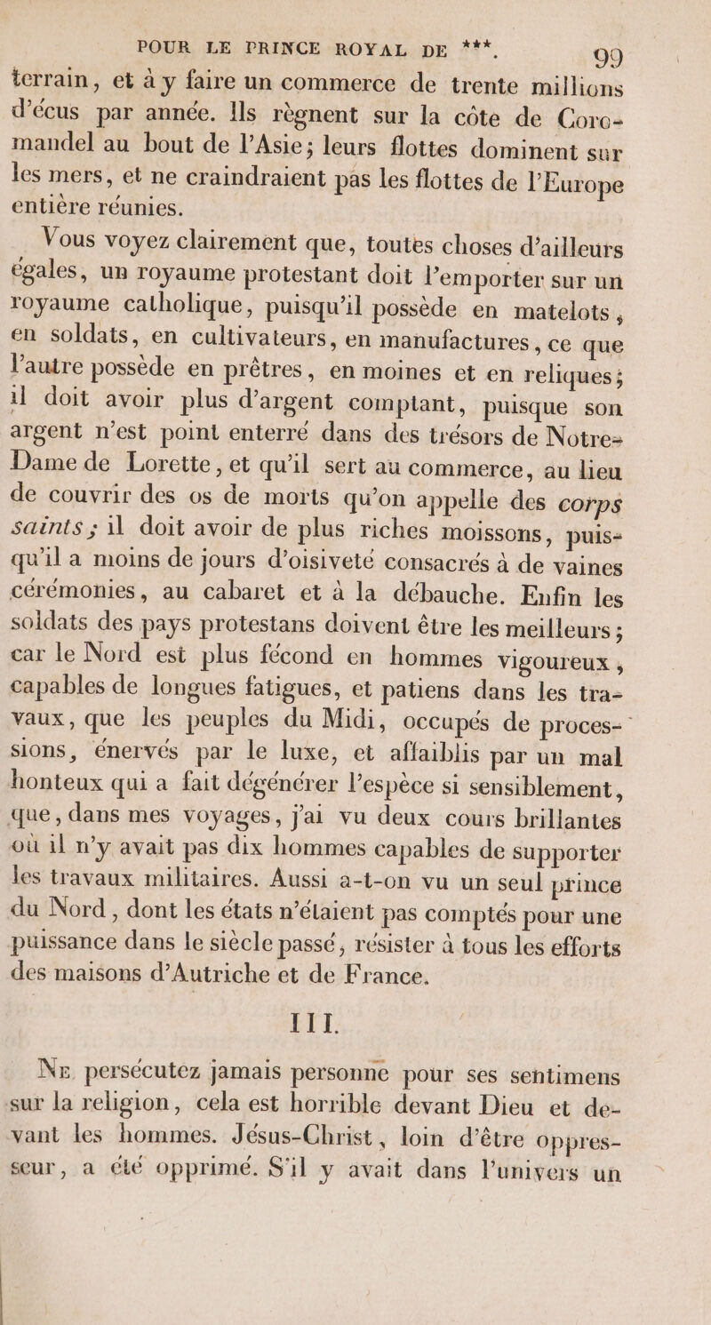 terrain, et à y faire un commerce de trente millions d’écus par année. Ils règnent sur la côte de Coro- mandel au bout de l'Asie; leurs flottes dominent sur les mers, et ne craindraient pas les flottes de l’Europe entière réunies. Vous voyez clairement que, toutes choses d’ailleurs égales, ur royaume protestant doit l'emporter sur un royaume catholique, puisqu'il possède en matelots, en soldats, en cultivateurs, en manufactures , Ce que l’autre possède en prêtres, en moines et en reliques ; il doit avoir plus d'argent comptant, puisque son argent n'est point enterré dans des trésors de Notre Dame de Lorette, et qu'il sert au commerce, au lieu de couvrir des os de morts qu'on appelle des corps saënts ; 11 doit avoir de plus riches moissons, puis= qu'il a moins de jours d’oisiveté consacrés à de vaines cérémonies, au cabaret et à la débauche. Enfin les soldats des pays protestans doivent être les meilleurs ; car le Nord est plus fécond en hommes VIgOUreux , capables de longues fatigues, et patiens dans les tra- vaux, que les peuples du Midi, occupés de proces- sions, énervés par le luxe, et affaiblis par un mal honteux qui a fait dégénérer lespèce si sensiblement, que, dans mes voyages, j'ai vu deux cours brillantes où 1l n’y avait pas dix hommes capables de supporter les travaux militaires. Aussi a-t-on vu un seul prince du Nord , dont les états n’élaient pas comptés pour une puissance dans le siècle passé, résister à tous les efforts des maisons d'Autriche et de France. III Nr persécutez jamais personne pour ses sehtimens sur la religion, cela est horrible devant Dieu et de- vant les hommes. Jésus-Christ, loin d’être oppres- seur, à été opprimé. S'il y avait dans l'univers un