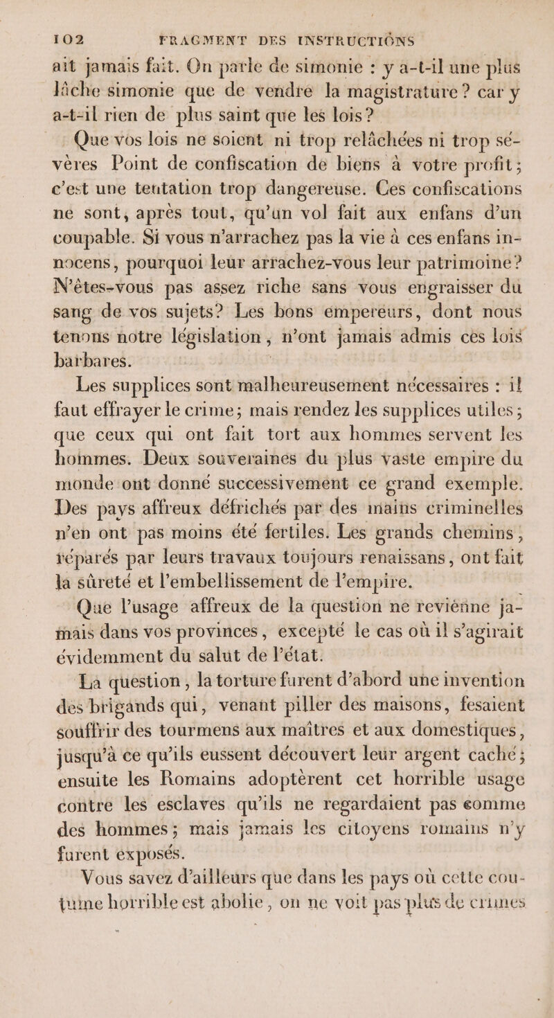 ait jamais fait. On parle de simonie : y a-t4l une plus lâche simonie que de vendre la magistrature ? car y a-t-1l rien de plus saint que les Lois ? : Que vos lois ne soient ni trop rélâchées ni trop se- vères Point de confiscation de biens à votre profit ; c’est une teutation trop dangereuse. Ces NP PPR TON ne sont, après tout, qu’un vol fait aux enfans d’un coupable. Si vous n’arrachez pas la vie à ces enfans in- nocens, pourquoi leur arrachez-vous leur patrimoine ? N’êtes-vous pas assez riche Sans vous engraisser du sang de vos sujets? Les bons empereurs, dont nous tenons notre législation ; n’ont jamais admis ces Lois barbares. Les supplices sont malheureusement nécessaires : il faut effrayer le crime; mais rendez les supplices utiles ; que ceux qui ont fait tort aux hommes servent les hommes. Deux souveraines du plus vaste empire du monde ont donné successivement ce grand exemple. Des pays affreux défrichés par des mains criminelles n’en ont pas moins été fertiles. Les grands chemins, réparés par leurs travaux toujours renaissans, ont fait la sûreté et l’embellissement de l'empire. Que l’usage affreux de la question ne reviénne ja- ais dans vos provinces, excepté le cas où ils agirait évidemment du salut de l'état. La question , la torture furent d’abord une invention des brigands qui, venant piller des maisons, fesaient souffrir des tourmens aux maîtres et aux domestiques, jusqu’ à ce qu'ils eussent découvert leur argent cache ; ensuite les Romains adoptèrent cet horrible usage contre les esclaves qu’ils ne regardaient pas eomme des hommes; mais jamais les citoyens romains n’y furent exposés. Vous savez d’ailleurs que dans les pays où cette cou- tuine horrible est abolie, on ne voit pas plus de crunes