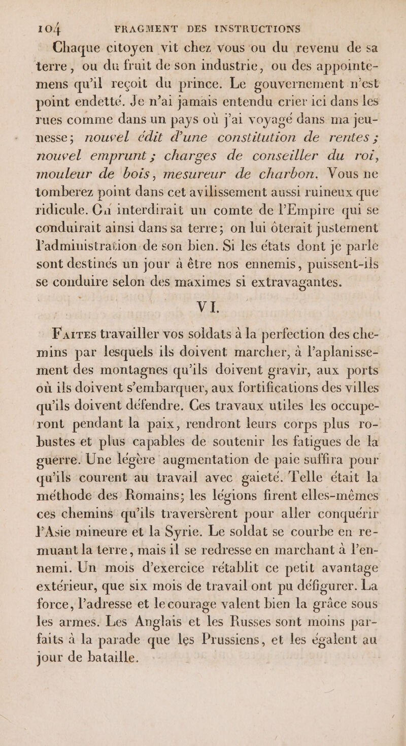 Chaque citoyen vit chez vous ou du revenu de sa terre, ou du fruit de son industrie, ou des appointe- mens qu'il reçoit du prince. Le gouvernement n’est point endette. Je n’ai jamais entendu crier ici dans les rues comme dans un pays où J'ai voyagé dans ma jeu- messe; nouvel édit d'une constitution de rentes ; nouvel emprunt ; charges de conseiller du roi, mouleur de bois, mesureur de charbon. Vous ne tomberez point dans cet avilissement aussi ruineux que ridicule. Ca interdirait un comte de l'Empire qui se conduirait ainsi dans sa terre; on lui ôterait justement VPadministraïion de son bien. Si les états dont je parlé sont destinés un jour à être nos ennemis, puissent-1ls se conduire selon des maximes si extravagantes. VI. Faires travailler vos soldats à la perfection des che- mins par lesquels ils doivent marcher, à l’aplanisse- ment des montagnes qu'ils doivent gravir, aux ports où ils doivent s’embarquer, aux fortifications des villes qu'ils doivent défendre. Ces travaux utiles les occupe- ‘ont pendant la paix, rendront leurs corps plus ro- bustes et plus capables de soutenir les fatigues de la guerre. Une légère augmentation de paie suffira pour qu'ils courent au travail avec gaieté. Telle était la méthode des Romains; les légions firent elles-mêmes ces chemins qu’ils traversèrent pour aller conquérir l'Asie mineure et la Syrie. Le soldat se courbe en re- muant la terre, mais il se redresse en marchant à l’en- nemi. Un mois d’exercice rétablit ce petit avantage extérieur, que six mois de travail ont pu défigurer. La force, l'adresse et le courage valent bien la grâce sous les armes. Les Anglais et les Russes sont moins par- faits à la parade que les Prussiens, et les eégalent au jour de bataille.