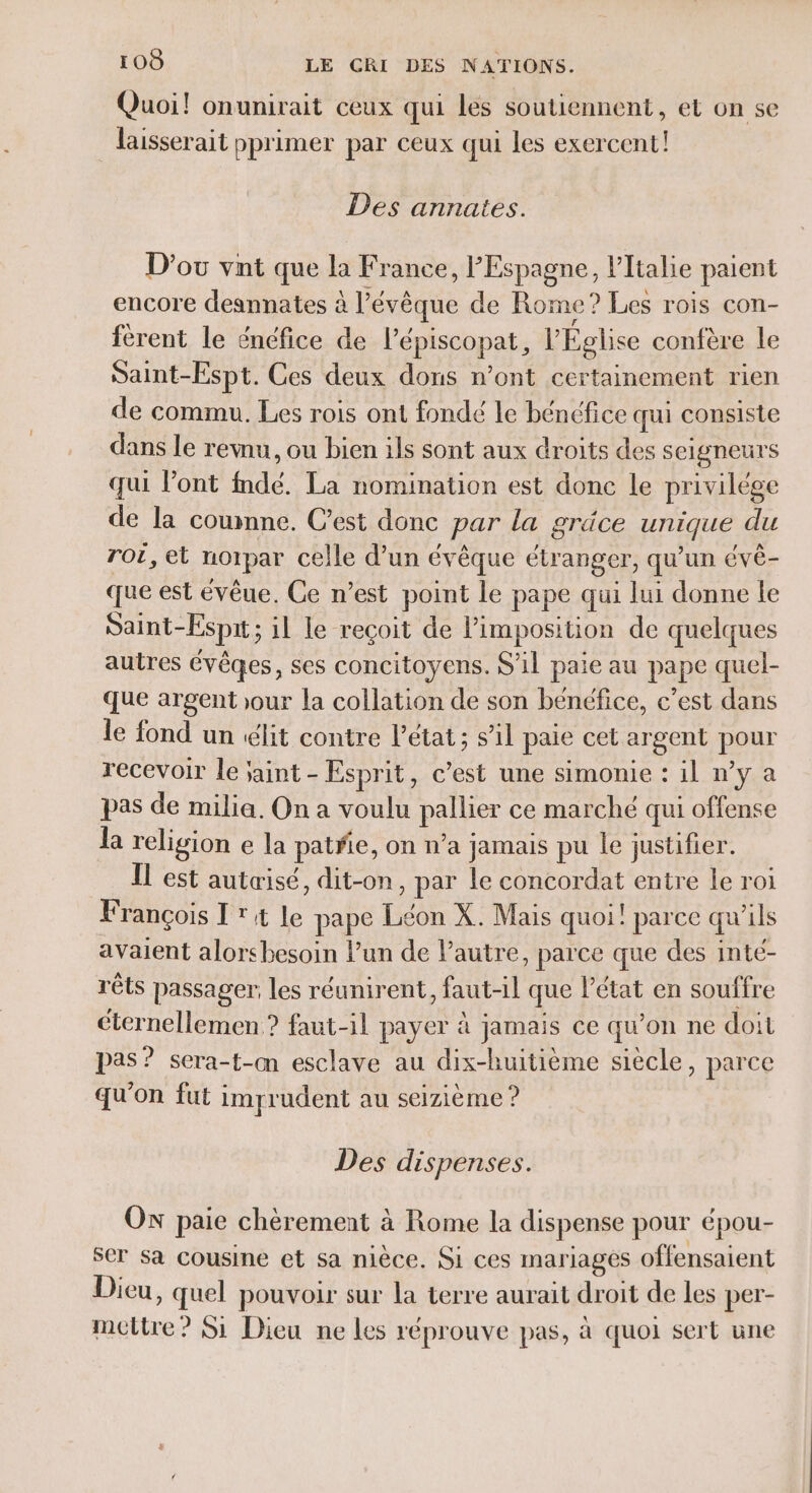 Quoi! onunirait ceux qui les soutiennent, et on se laisserait pprimer par ceux qui les exercent! Des annates. D'où vnt que la France, l'Espagne, l'Italie paient encore deannates à l’évêque de Rome ? Les rois con- férent le énéfice de l’épiscopat, l’Église confère le Saint-Espt. Ces deux dons n’ont certainement rien de commu. Les rois ont fondé le bénéfice qui consiste dans le rewnu, ou bien ils sont aux droits des seigneurs qui lont fndé. La nomination est done le privilége de la coumnne. Cest donc par la gräce unique du rot, et noipar celle d’un évêque étranger, qu'un évè- que est évêue. Ce n’est point le pape qui lui donne le Saint-Espit; il le reçoit de Pimposition de quelques autres évêqes, ses concitoyens. S'il paie au pape quel- que argent our la collation de son bénéfice, c’est dans le fond un élit contre l’état ; s’il paie cet argent pour recevoir le jaint - Esprit, c’est une simonie : il n’y a pas de milia. On a voulu pallier ce marché qui offense la religion e la patfe, on n’a jamais pu le justifier. Il est autæisé, dit-on, par le concordat entre le roi François I rt le pape Léon X. Mais quoi! parce qu'ils avaient alorsbesoin l’un de l’autre, parce que des inte- rêts passager: les réunirent, faut-il que l’état en souffre cternellemen ? faut-il payer à jamais ce qu’on ne doit pas? sera-t-cm esclave au dix-huitième siècle, parce qu'on fut imprudent au seizième ? Des dispenses. ON paie chèrement à Rome la dispense pour épou- ser Sa cousine et sa nièce. Si ces mariages offensaient Dieu, quel pouvoir sur la terre aurait droit de les per- mcltre? S1 Dieu ne les réprouve pas, à quoi sert une