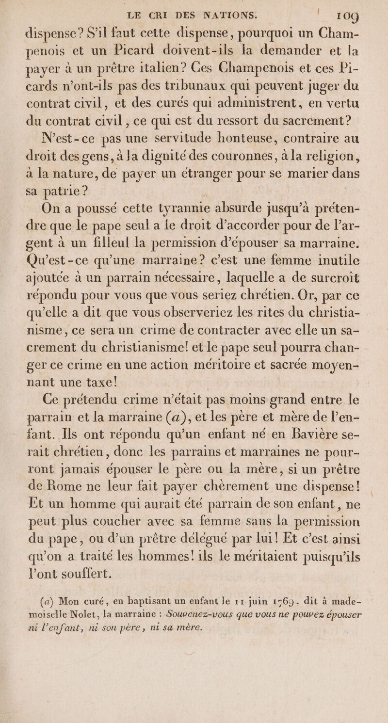 dispense : ? S'il faut cette dispense, pourquoi un Cham- penois et un Picard doivent-ils la demander et la payer à un prêtre italien? Ces Champenois et ces Pi- cards n’ont-ils pas des tribunaux qui peuvent juger du contrat civil, et des curés qui administrent, en vertu du contrat civil, ce qui est du ressort du sacrément? N'est-ce pas une servitude honteuse, contraire au droit des gens, à Ja dignité des couronnes, à la religion, à la nature, de payer un étranger pour se marier dans sa patrie ? On a poussé cette tyrannie absurde } jusqu” à préten- dre que le pape seul a Le droit d’accorder pour de lar- gent à un filleul la permission d’épouser sa marraine. Qu'est-ce qu'une marraine? c’est une femme inutile ajoutée à un parrain nécessaire, laquelle a de surcroit répondu pour vous que vous seriez chrétien. Or, par ce qu’elle a dit que vous observeriez les rites du christia- nisme, ce sera un crime de contracter avec elle un sa- crement du christianisme! et le pape seul pourra chan- ger ce crime en une action méritoire et sacrée moyen- nant une taxe! Ce prétendu crime n’était pas moins grand entre le parrain et la marraine (a), et les père et mère de l’en- fant. Ils ont répondu qu’un enfant né en Bavière se- rait chrétien, donc les parrains et marraines ne pour- ront jamais épouser le père ou la mère, si un prêtre de Rome ne leur fait payer chèrement une dispense! Et un homme qui aurait été parrain de son enfant, ne peut plus coucher avec sa femme sans la permission du pape, ou d’un prêtre délégué par lui! Et c’est ainsi qu’on a traité les hommes! ils le méritaient puisqu'ils l’ont souffert. (a) Mon curé, en baptisant un enfant le 11 juin 1569. dit à made- moiselle Nolet, la marraine : Souvenez-vous que vous ne pouvez épouser ni l’enfant, ni son pére, nt sa mère.