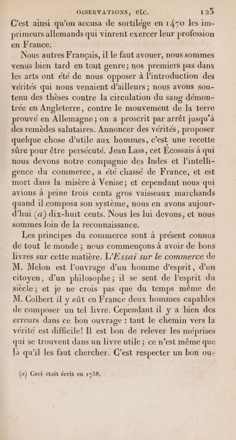 C'est ainsi qu’on accusa de sortilége en 1470 les im- primeurs allemands qui vinrent exercer leur profession en France. Nous autres Français, il Le faut avouer, nous sommes venus bien tard en tout genre; nos premiers pas dans les arts ont été de nous opposer à l'introduction des vérités qui nous venaient d’ailleurs ; nous avons sou- tenu des thèses contre la circulation du sang démon- irée en Angleterre, contre le mouvement de la terre prouvé en Allemagne; on a proscrit par arrêt jusqu'à des remèdes salutaires. Annoncer des vérités, proposer quelque chose d’utile aux hommes, c'est une recette sûre pour être persécuté. Jean Lass, cet Ecossais à qui nous devons notre compagnie des Indes et l’intelli- gence du commerce, a été chassé de France, et est mort dans la misère à Venise; et cependant nous qui avions à peine trois cents gros vaisseaux marchands quand 1l composa son système, nous en avons aujour- d’hui (a) dix-huit cents. Nous les lui devons, et nous sommes loin de la reconnaissance. Les principes du commerce sont à présent connus de tout le monde ; neus commençons à avoir de bons livres sur cette matière. L’Essai sur le commerce de M. Melon est l'ouvrage d’un homme d’esprit, d’un citoyen, d’un philosophe; il se sent de l’esprit du siècle; et je ne crois pas que du temps même de M. Colbert il y eût en France deux hommes capables de composer un tel livre. Cependant il y a bien des erreurs dans ce bon ouvrage : tant le chemin vers la vérité est difficile! IL est bon de relever les méprises qui se trouvent dans un livre utile ; ce n’est même que là qu'il les faut chercher. C’est respecter un bon ou- (a) Ceci était écrit en 1738.