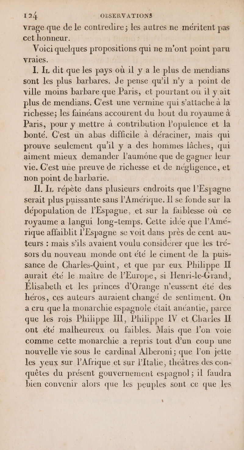 vrage que de le contredire; les autres ne méritent pas cet honneur. | Voici quelques propositions qui ne m'ont point paru vraies. L IL dit que les pays où il y a le plus de mendians sont les plus barbares. Je pense qu’il n’y a point de ville moins barbare que Paris, et pourtant ou il y ait plus de mendians. C'est une vermine qui s’attache à la richesse; les fainéans accourent du bout du royaume à Paris, pour y mettre à contribution l’opulence et la bonté. Cest un abus difficile à déraciner, mais qui prouve seulement qu'il y a des hommes läches, qui aiment mieux demander laumone que de gagner leur vie. C’est une preuve de richesse et de négligence, et non point de barbarie. IL. IL répète dans plusieurs endroits que l'Espagne serait plus puissante sans l'Amérique. Îl se fonde sur la dépopulation de l'Espagne, et sur la faiblesse où ce royaume a langui long-temps. Cette idée que l’Amé- rique affaiblit l'Espagne se voit dans près de cent au- teurs : mais s'ils avaient voulu considérer que les tré- sors du nouveau monde ont été le ciment de la puis- sance de Charles-Quint, et que par eux Philippe Il aurait été le maitre de l'Europe, si Henri-le-Grand, Élisabeth et les princes d'Orange n’eussent été Fe héros, ces auteurs auraient changé de sentiment. On a cru que la monarchie espagnole était anéantie, parce que les rois Philippe II, Philippe IV et Charles IE ont été malheureux ou faibles. Mais que l’on voie comme cette monarchie a repris tout d’un coup une nouvelle vie sous le cardinal Alberoni; que lon jette les veux sur l'Afrique et sur l'Italie, theâtres des con- quêtes du présent gouvernement espagnol ; 1l faudra bien convenir alors que les peuples sont ce que les