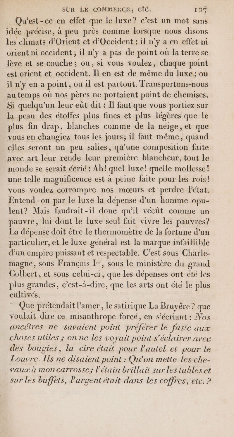 Qu'est - ce en effet que le luxe? c’est un mot sans idée précise, à peu près comme lor sque nous disons les climats d'Orient et d'Occident : il n’y a en effet ni orient ni occident ; il n’y a pas de point où la terre se lève et se couche; ou, si vous voulez, chaque point est orient et occident. Il en est de même du luxe; ou iln'yena point, ou 1] est partout. Transportons-nous au temps où nos pères ne portaient point de chemises. Si quelqu'un leur eût dit : Il faut que vous portiez sur la peau des étoffes plus fines et plus légères que le plus fin drap, blanches comme de la neige, et que vous en changiez tous les jours; il faut même, quand elles seront un peu salies, qu'une composition faite avec art leur rende leur première blancheur, tout le monde se serait écrié : Ah! quel luxe! quelle mollesse! une telle magnificence est à peine faite pour les rois! vous voulez corrompre nos mœurs el perdre Pétat. Entend-on par le luxe la dépense d’un homme opu- lent? Mais faudrait-il donc qu'il vécüt comme un pauvre, lui dont le luxe seul fait vivre les pauvres? La dépense doit être le thermomètre de la fortune d’un particulier, et le luxe général est la marque infaillible d’un empire puissant et respectable. C’est sous Charle- _magne, sous Francois I:', sous le ministère du grand Colbert, et sous celui-ci, que les dépenses ont été Les plus grandes, c’est-à-dire, que les arts ont été Le plus cultivés. Que prétendait l’amer, le satirique La Grnysre É que voulait dire ce misanthrope forcé, en s’écriant : Nos ancélres ne savaient point tré le faste aux choses utiles ; on ne les voyait point s’éclairer avec des bougies, la cire était pour l'autel et pour le Louvre. Îls ne disaient point : Qu'on mette les che- vaux à moncatrrosse; l’étain brillait sur Les tables et sur les buffets, Pargent était dans les coffres, etc. ?