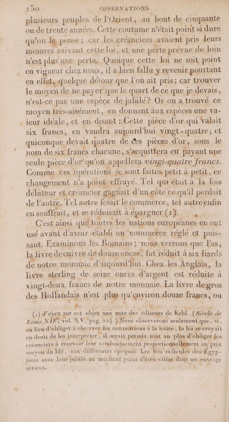 plusieurs peuples de l’Owent, au bout de cinquante ou de trente années. Cette coutume n’était point si dure qu’on le pense; car les créanciers | avaient pris deurs mesures suivaut cette loi, et une perte prévue de: lom n’est plus une perte, Quoique cette loi ne soit point en vigueur chez nous, il a bien fallu y revenir pourtant “en effets quelque détour que l'on ait pris; car trouver le moyen de ne payer que le quart de ce que je. devais, n'est-ce pas une espèce de jubilé? Or on a trouvé ce FROÿER très-aisément, en donnant aux espèces une va- . ieur idéale, et en A t : Cetie pièce d'or qui valait six francs, en vaudra aujourd’hui vingt-quatre; et quiconque, devait quatre de ées pièces d’or, sous le nom de six francs chacune, s acquittera en payant une seule piece d d'or qu’ où. appelle era vingi-quaire francs. Comme ces opér ations $e sont faites petit à petit, ce changement pa point, cifraye. Vel qur était à la fois débiteur et.créancier gagnait d’un côte ce.qu'il perdait de l’autre. Tel autre fait le commerce, tel autreenfin en souffrait, et se FE de E* cparg oner de bo C’est ainsi qué toutes les nalLons curopéanes en Ont usé avant d’avoir établi un ‘commerce réglé et puis- sant. Examinons les Romains ; nous VCrr ons que Las; la. livre decuivre dé douze onces, fut. réduit à à six diards de notre monnaie d'anjourd'Hui. Chez les Anglais, la livre sterling de seize onces d'argent est réduite à vingt-deux francs de notre monnaie. La livre degros ‘des “Hollandais n'est ch qu grmique francs, ou fs @ (1) Woyez sur oct ne une note des éditeurs de Kehl. (Siècle de Douis XIV, vol. XV, pag. 224.) Nous observerons seulement que, si, aù lieu d’obliger à de né des conventions à la lettre, la loi se croyait en droit de Les inter rpréter, il serait pérmis tout au plus d’obliger les créanciers à recevoir leur remboursement proportionnellement au prix moyen du blé, aux différentes époques. Les lois ridicules des: Égvp- tiens avec leur Julilé. ne méritent point d'être citées dans un ouvrage sérieux.