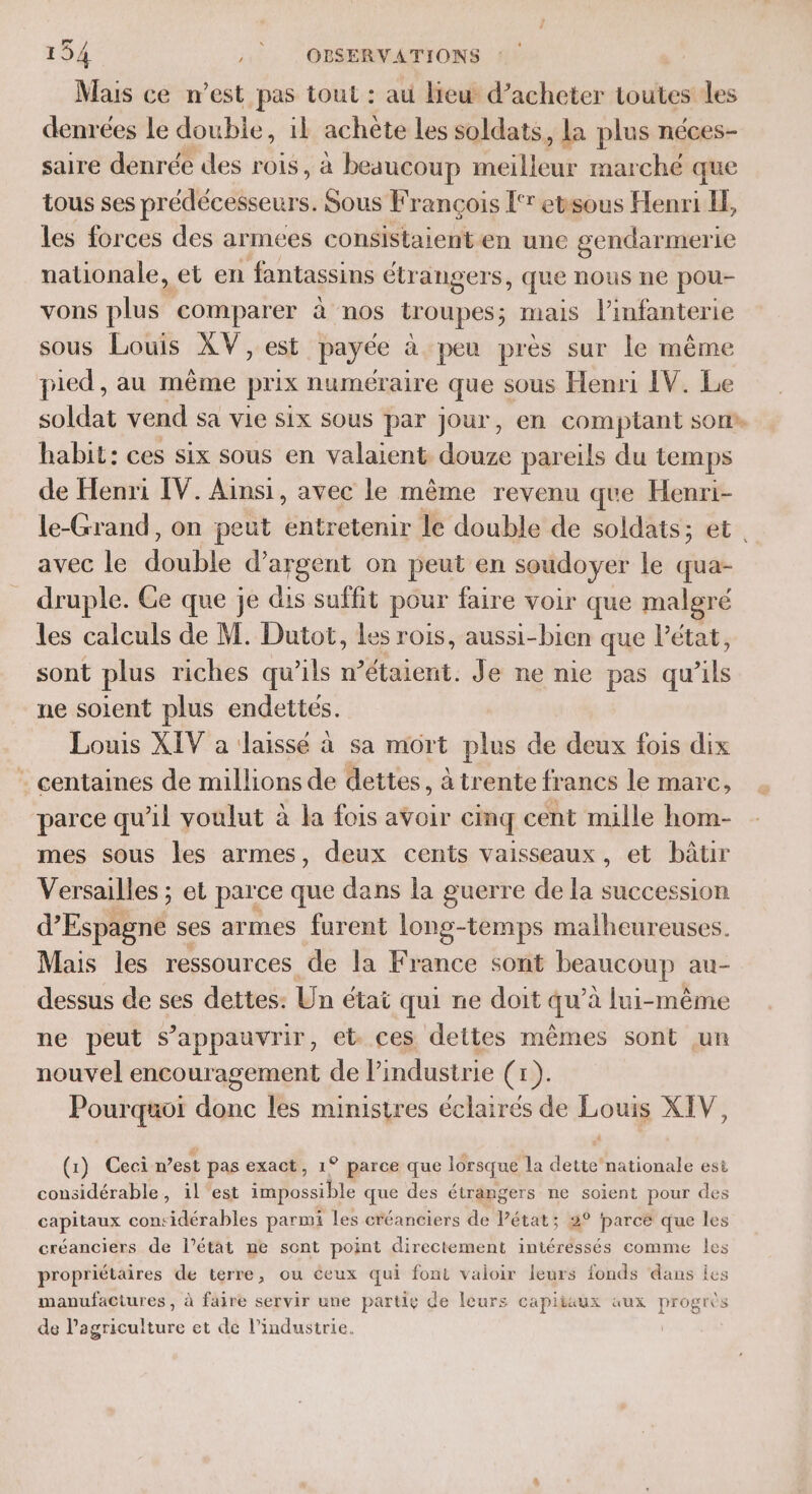 Mais ce n’est pas tout : au lieu d’acheter toutes les denrées Le double, il achète les soldats, la plus néces- saire denrée des rois, à beaucoup meilleur marché que tous ses prédécesseurs. Sous François l'r etsous Henri LE, les forces des armees conSistaient en une gendarmerie nationale, et en fantassins étr angers, que nous ne pou- vons plus comparer à nos troupes; mais l'infanterie sous Louis XV, est payée à peu près sur le même pied, au même prix numéraire que sous Henri IV. Le soldat vend sa Vie Six SOUS par jour, en comptant son habit: ces six sous en valaient douze pareils du temps de Henri [V. Ainsi, avec le même revenu que Henri- le-Grand, on peut entretenir le double de soldats; et. avec le be d'argent on peut en soudoyer le qua- druple. Ge que je dis suffit pour faire voir que malgré les calculs de M. Dutot, les rois, aussi-bien que létat, sont plus riches qu’ils n étaient, Je ne nie pes qu ris ne soient plus endettes. Louis XIV a laissé à sa mort plus de deux fois dix . centaines de millions de dettes, à trente francs le marc, parce qu’il voulut à la fois avoir cinq cent mille hom- mes sous les armes, deux cents vaisseaux, et bâtir Versailles ; et parce que dans la guerre de la succession d'Esplné ses armes furent long-temps malheureuses. Mais les ressources de la France sont PRO au- dessus de ses dettes: Un état qui ne doit qu à lui-même ne peut s’appauvrir, et ces dettes mêmes sont un nouvel encouragement de l'industrie (x). Pourquoi donc les ministres éclairés de Louts XIV, (1) Ceci n’est pas exact, 1° parce que lorsque la ne nationale est considérable, 1l est impossible que des étrangers ne soient pour des capitaux con: sidérables parmi les créanciers de l’état; 2° Parce que les créanciers de l’état ne sont point directement intéressés comme les propriétaires de terre, ou ceux qui font valoir leurs fonds dans Îes manufactures, à faire servir une partie de leurs capitaux aux progrès de l’agriculture et de l’industrie.