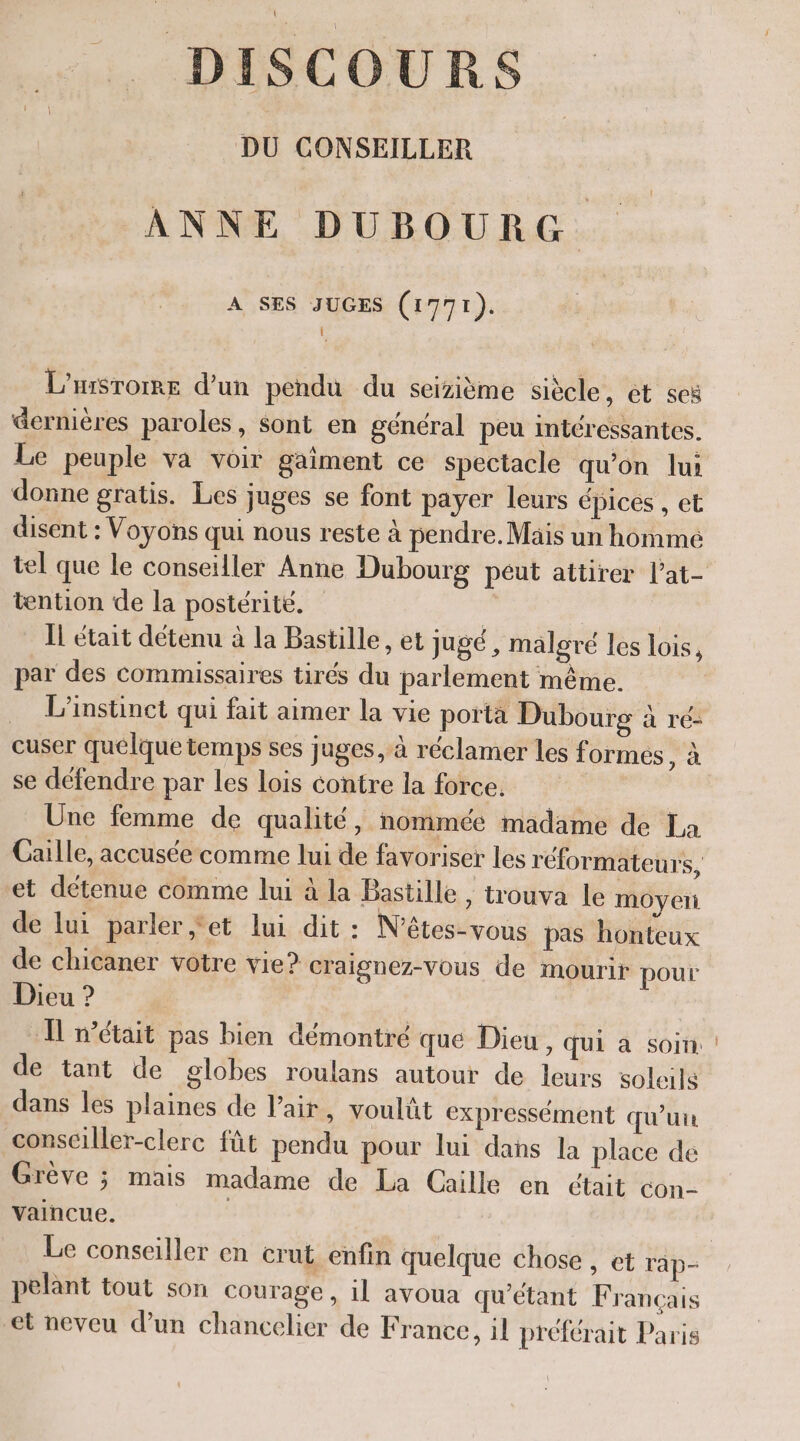 DISCOURS DU CONSEILLER ANNE DUBOURG. A SES JUGES (1771). L L’HiSrorre d'un pendu du seizième siècle, ét seï dernières paroles, sont en général peu intéressantes. Le peuple va voir gaiment ce spectacle qu’on lui donne gratis. Les juges se font payer leurs épices , et disent : Voyons qui nous reste à pendre.Mäis un hommé tel que le conseiller Anne Dubourg peut attirer l’at- tention de la postérité. | ÏL était détenu à la Bastille, et Jugé , malgré les lois, par des commissaires tirés du parlement même. L'instinct qui fait aimer la vie porta Dubourg à ré- cuser quelque temps ses juges, à réclamer les formes oi se défendre par les lois contre la force. : Une femme de qualité, nommée madame de La Gaille, accusée comme lui de favoriser les réformateurs, et détenue comme lui à la Bastille , trouva le moyeri de lui parler,‘et lui dit : N’êtes-vous pas honteux de chicaner votre vie? Craignez-Vous de mourir pour Dieu ? Il n’était pas bien démontré que Dieu, qui à soin: | de tant de globes roulans autour de leurs soleils dans les plaines de l’air, voulüt expressément qu’un consciller-clerc fût pendu pour lui dans la place de Grève ; mais madame de La Caille en était con- vaincue. | Le conseiller en crut enfin quelque chose , et rap- pelant tout son courage, il avoua qu’étant Francais et neveu dun chancelier de France, il préférait Paris