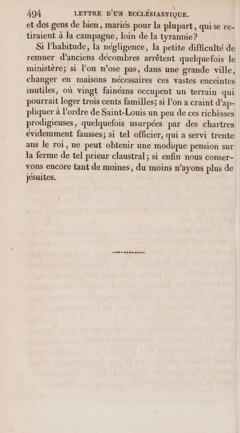 \ 494 LETTRE D'UN ECCLÉSIASTIQUE. et des gens de bien, mariés pour la plupart, qui se re- tiraient à la campagne, loin de la tyrannie? Si l'habitude, la négligence, la petite difficulté de remuer d'anciens décombres arrêtent quelquefois le ministère; si l’on n’ose pas, dans une grande ville, changer en maisons nécessaires ces vastes enceintes inutiles, où vingt fainéans occupent un terrain qui pourrait loger trois cents familles; si l’on a craint d’ap- pliquer à l’ordre de Saint-Louis un peu de ces richesses prodigieuses, quelquefois usurpées par des chartres évidemment fausses; si tel officier, qui a servi trente ans le roi, ne peut obtenir une modique pension sur la ferme de tel prieur claustral ; si enfin nous conser- vons encore tant de moines, du moins n’ayons plus de jésuites. SRE LE RS SE DS