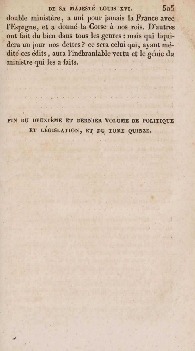 double ministère, a uni pour jamais la France avec JEspagne, et a donné la Corse à nos rois. D’autres _ont fait du bien dans tous les genres : mais qui liqui- dera un jour nos dettes? ce sera celui qui, ayant mé- dité ces édits , aura l’inébranlable vertu et le génie du ministre qui les a faits. FIN DU DEUXIÈME ET DERNIER VOLUME DE POLITIQUE ET LÉGISLATION, ET DU TOME QUINZE.