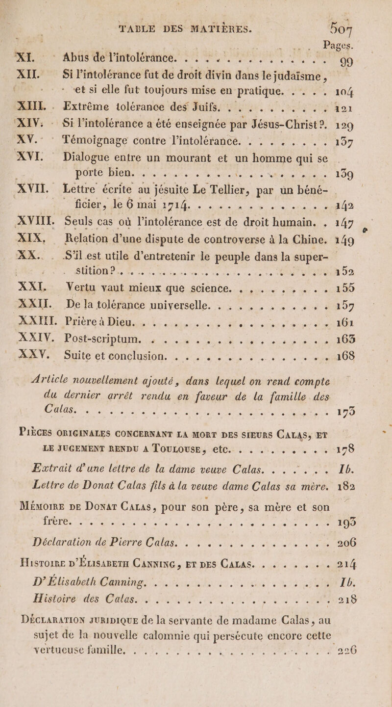 DÉCLARATION JURIDIQUE de la servante de madame Calas, au vertueuse famille. RATES Ho te RAS. PR ADEME LAS EL MERE CE eu 09 XII Si l'intolérance fut de droit divin dans le judaïsme , : et si elle fut toujours mise en pratique. Me COUT XIIL. . Extrême iolérance des Juifs. : . . . . . . . . . 101 ‘XIV: - Si l'intolérance a été enseignée par Jésus-Christ?. 129 XV.: : Témoignage contre l’intolérance. . . . . . . . . 197 XVI Dialogue entre un mourant et un homme qui se . porte bien. . . ................ 139 XVII. Lettre écrite au jésuite Le Tellier, par un béné- ficier, le 6 mai 1714. . dde a del ee) ci +) MNT XVIII. Seuls cas où l'intolérance est de droit humain. , 147 XIX, Relation d’une dispute de controverse à la Chine. 149 XX. . S'ilest utile d'entretenir le peuple dans la super- De ie deimins te 25 ane ce en te à Vuui00,a 52 AXEL... Ver rautimieux que sciente.. :,... 5 ….. «200 XXII. De la tolérance universelle. . . . . . . « . « . « 157 MATE Père à Dit come 4e Mn dre ee dm ARE Poser SU, M ces de ANEVIT Dlite ct DOC O à sde LS à à se « «O0 Article nouvellement ajouté, dans lequel on rend compte du dernier arrêt rendu en faveur de la famille des Calas. RE A Re ET et - À PIÈCES ORIGINALES CONCERNANT LA MORT DES SIEURS CALAS, ET LE JUGEMENT RENDU A TouLouse, etc. . . . . ER, VIT Extrait d’une lettre de la dame veuve Calas. . . : . . . Ib. Lettre de Donat Calas fils à la veuve dame Calas sa mère. 182 Mémome pe Donar Caras, pour son père, sa mère et son sn 2 pe A PÉTRAE U SAS Le Le DS . 193 Déclaration dé Pierre Udlas. Lo ue à ee : 206 Hisrome D'Érisanern CANNING, ET DES CALAS. . à . . . « 214 D’ Élisabeth Canning. . . . . .. EEE PA AU Histoiré dés Catas. 4 UE... RE PR à: 215