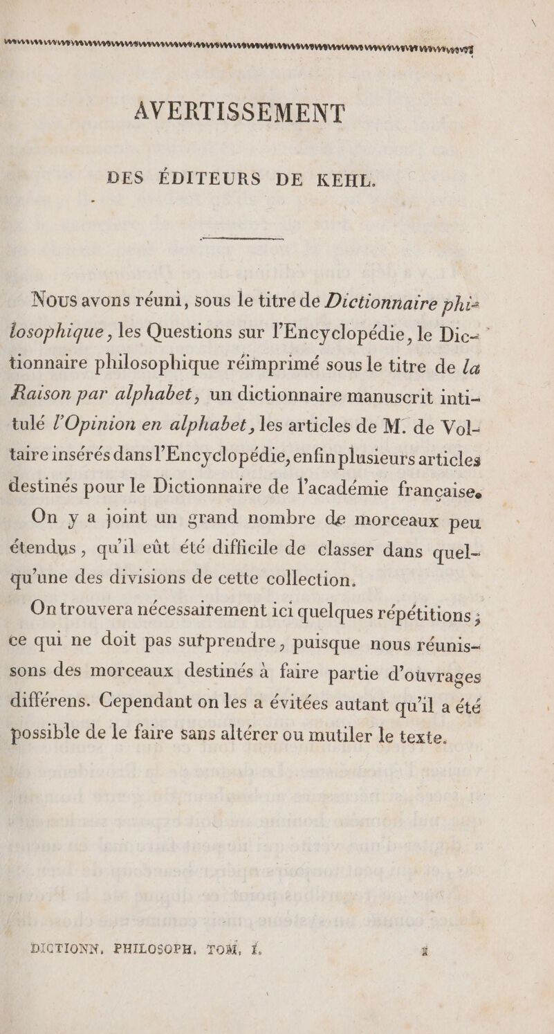 IEEE MMM ENS M MO TT AVERTISSEMENT DES ÉDITEURS DE KEHL. Nous avons réuni, sous le titre de Dictionnaire phis losophique, les Questions sur l'Encyclopédie, le Dic= tionnaire philosophique réimprimé sous le titre de La Raison par alphabet, un dictionnaire manuscrit inti- tulé l’Opinion en alphabet, les articles de M: de Vol- taire insérés dans l’Encyclo pédie,enfin plusieurs articles destinés pour le Dictionnaire de l'académie francaises On y a joint un grand nombre de morceaux peu étendus, qu'il eût été difficile de classer dans quel- qu'une des divisions de cette collection. On trouvera nécessairement ici quelques répétitions ; ce qui ne doit pas sutprendre, puisque nous réunis—- sons des morceaux destinés à faire partie d'ouvrages différens. Cependant on les a évitées autant qu'il a été possible de le faire sans altérer ou mutiler le texte. DICTIONN, PHILOSOPH, TOM, É ä