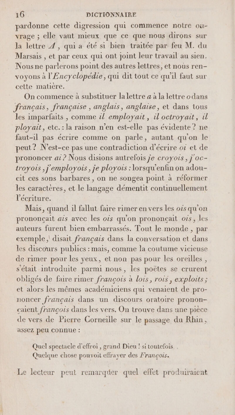 pardonne cette digression qui commence notre ow- vrage ; elle vaut mieux que ce que nous dirons sur la lettre À, qui a été si bien traitée par feu M. du Marsais , et par ceux qui ont joint leur travail au sien. Nous ne parlerons point des autres iettres, et nous ren- voyons à l'Encyclopédie, qui dit tout ce qu'il faut sur cette matiére. On commence à substituer la lettre à à la lettre odans français, française , anglais, anglaise, et dans tous les imparfaits , comme il employait, il octroyait, il ployait, etc.:la raison n’en est-elle pas évidente ? ne faut-il pas écrire comme on parle, autant qu'on le peut ? N'est-ce pas une contradiction d'écrire ot et de prononcer at ? Nous disions autrefois je croyais, j oc- troyois ,j'employois, je ployois : lorsqu'enfin on adou- cit ces sons barbares, on ne songea point à réformer les caracteres, et le langage démentit continuellement l'écriture. Mais, quand il fallut faire rimer en vers les oës qu'on prononçait ais avec les ois qu'on prononçait ots, les auteurs furent bien embarrassés. Tout le monde , par xemple ,' disait français dans la conversation et dans les discours publics : mais, comme la coutume vicieuse de rimer pour les yeux, et non pas pour les oreilles , s'était introduite parmi nous, les poëtes se crurent obligés de faire rimer françois à lois, rois, exploits ; et alors les mêmes académiciens qui venaient de pro- noncer français dans un discours oratoire pronon- caient françois dans les vers. On trouve dans une piece de vers de Pierre Corneille sur le passage du Rhin, assez peu connue : Quel spectacle d'effroi , grand Dieu ! si toutefois Quelque chose pouvoit effrayer des François. Le lecteur peut remarquer quel effet produiraient