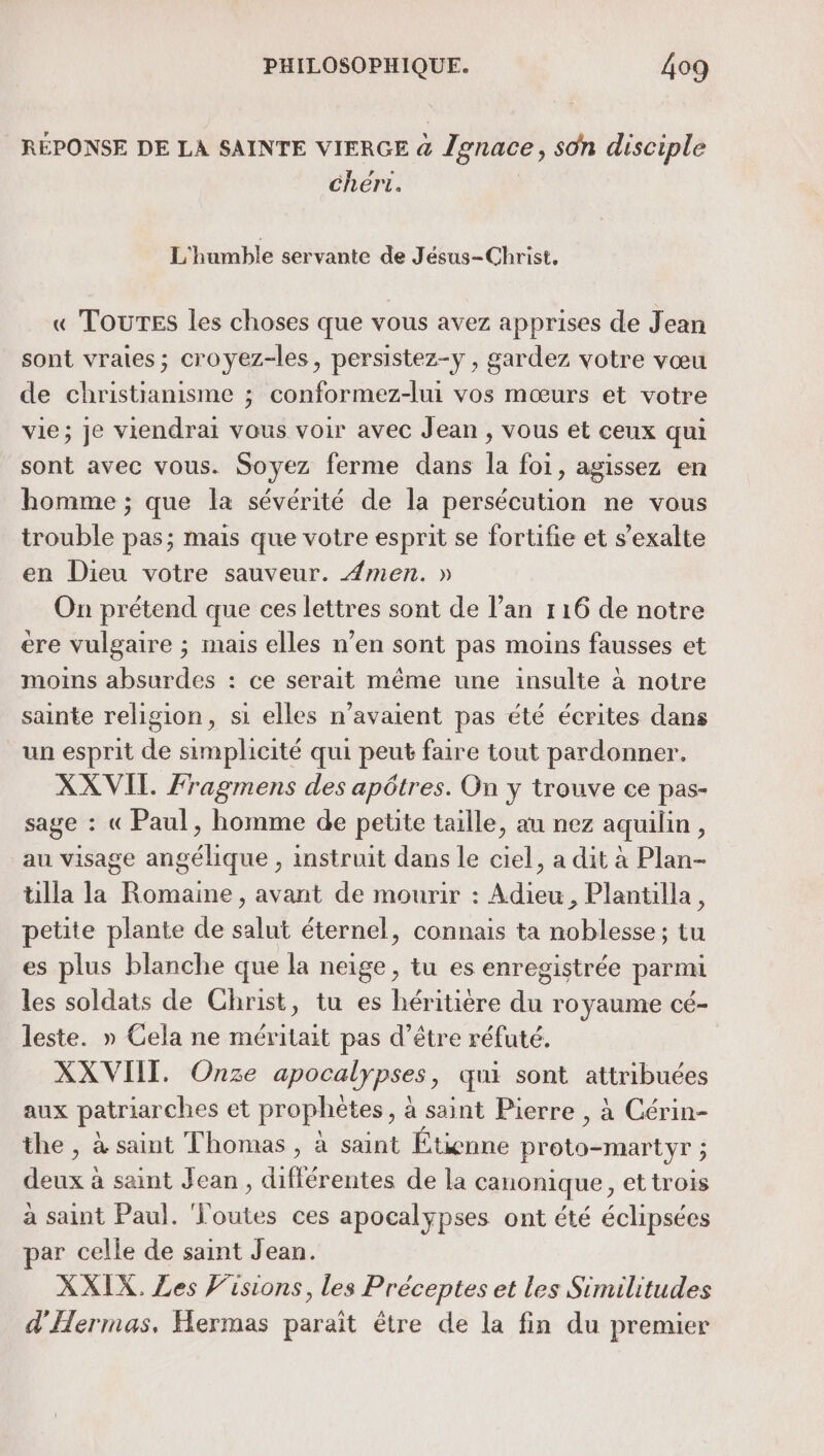 RÉPONSE DE LA SAINTE VIERGE &amp; Jonace, son disciple chért. | L'humble servante de Jésus-Christ, « TOUTES les choses que vous avez apprises de Jean sont vraies; croyez-les, persistez-y , gardez votre vœu de christianisme ; conformez-lui vos mœurs et votre vie; je viendrai vous voir avec Jean , vous et ceux qui sont avec vous. Soyez ferme dans la foi, agissez en homme ; que la sévérité de la persécution ne vous trouble pas; mais que votre esprit se fortifie et s’exalte en Dieu votre sauveur. 4men. » On prétend que ces lettres sont de l’an 116 de notre ere vulgaire ; mais elles n’en sont pas moins fausses et moins absurdes : ce serait même une insulte à notre sainte religion, si elles n'avaient pas été écrites dans un esprit de simplicité qui peut faire tout pardonner. XXVIL Fragmens des apôtres. On y trouve ce pas- sage : « Paul, homme de petite taille, au nez aquilin, au visage angélique , instruit dans le ciel, a dit à Plan- ülla la Romaine, avant de mourir : Adieu, Plantilla, petite plante de salut éternel, connais ta noblesse ; tu es plus blanche que la neige, tu es enregistrée parmi les soldats de Christ, tu es héritière du royaume cé- leste. » Cela ne méritait pas d’être réfuté. XXVIIT. Onze apocalypses, qui sont attribuées aux patriarches et prophètes, à saint Pierre , à Cérin- the , à saint Thomas , à saint Étienne proto-martyr ; deux à saint Jean , différentes de la canonique, et trois à saint Paul. Toutes ces apocalypses ont été éclipsées par celle de saint Jean. XXIX. Les Visions, les Préceptes et les Similitudes d'Hermas, Hermas paraît être de la fin du premier