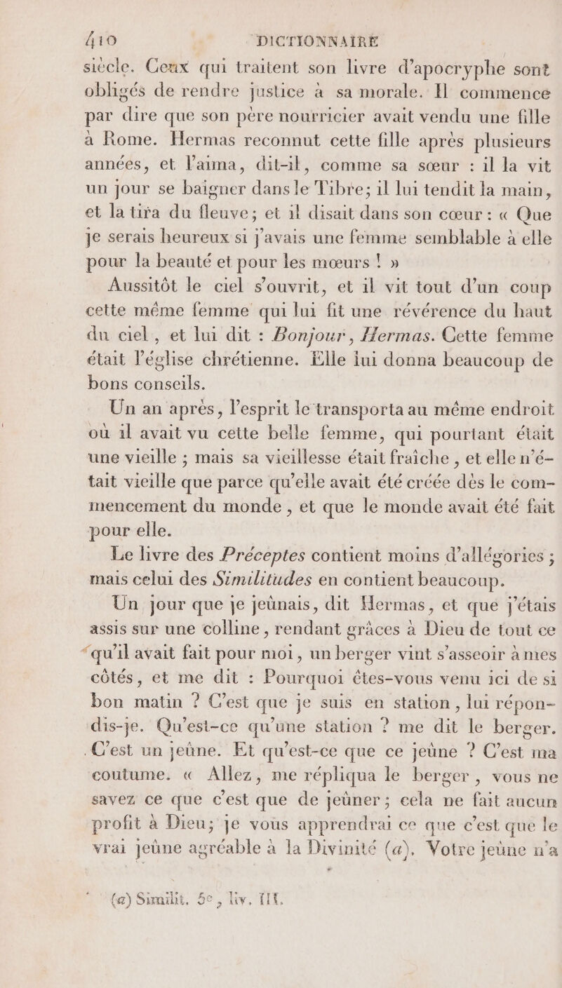 siecle. Ceux qui traitent son livre d'apocryphe sont obligés de rendre justice à sa morale. Il commence par dire que son père nourricier avait vendu une fille à Rome. Hermas reconnut cette fille après plusieurs années, et laima, dit-il, comme sa sœur : il la vit un jour se baigner dans le Fibre; 1l lui tendit la main, et la tira du fleuve; et il disait dans son cœur : « Que je serais heureux si j'avais une femme semblable à elle pour la beauté et pour les mœurs ! » Aussitôt le ciel s’ouvrit, et il vit tout d’un coup cette même femme qui lui fit une révérence du haut du ciel, et lui dit : Bonjour, Hermas. Cette femme était l’église chrétienne. Elle lui donna beaucoup de bons conseils. Un an après, l'esprit le ‘transporta au même endroit où 1l avait vu cette belle femme, qui pourtant était une vieille ; mais sa vieillesse était fraîche , et elle n’é- tait vieille que parce qu’elle avait été créée dès le com- mencement du monde , et que le monde avait été fait pour elle. Le livre des Préceptes contient moins d’allégories ; mais celui des Similitudes en contient beaucoup. Ün jour que je jeünais, dit Hermas, et que J'étais assis sur une colline , rendant grâces à Dieu de tout ce “qu'il avait fait pour moi, un berger vint s'asseoir à mes côtés, et me dit : Pourquoi êtes-vous venu ici de si bon matin ? Cest que je suis en station, lui répon- dis-je. Qu'est-ce qu’une station ? me dit le berger. C’est un jeûne. Et qu'est-ce que ce jeûne ? C’est ma coutume. « Allez, me répliqua le berger, vous ne savez ce que c'est que de jeùner; eela ne fait aucun profit à Dieu; Je vous apprendrai ce que c’est que le vrai jeûne agréable à la Divinité (a), Votre jeune n’a  (a) Sumiht, 5e, Liv, FT,