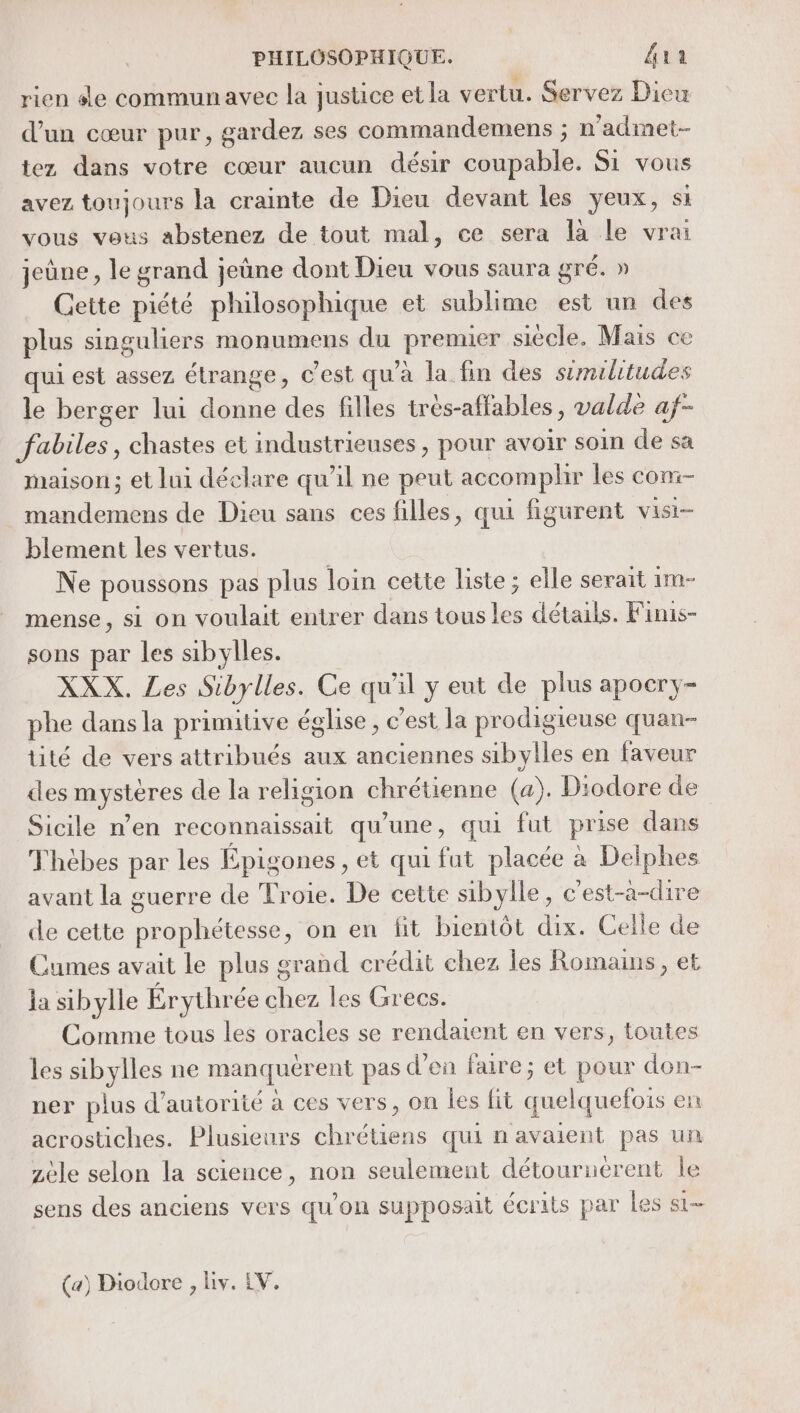 rien sde communavec la justice et la vertu. Servez Dieu d’un cœur pur, gardez ses commandemens ; n’admet- tez dans votre cœur aucun désir coupable. Si vous avez toujours la crainte de Dieu devant les yeux, si vous vous abstenez de tout mal, ce sera la le vrai jeûne, le grand jeûne dont Dieu vous saura gré. » Cette piété philosophique et sublime est un des plus singuliers monumens du premier siécle. Mais ce qui est assez étrange, c'est qu'a la fin des similitudes le berger lui donne des filles très-affables , valde af- fabiles, chastes et industrieuses , pour avoir soin de sa maison; et lui déclare qu’il ne peut accomplir les con:- _ mandemens de Dieu sans ces filles, qui figurent visi- blement les vertus. Ne poussons pas plus loin cette liste ; elle serait 1m- mense, si on voulait entrer dans tous les détails. Finis- sons par les sibylles. XXX. Les Sibylles. Ce qu'il y eut de plus apocry- phe dansla primitive église, c’est la prodigieuse quan- tité de vers attribués aux anciennes sibylles en faveur des mystères de la religion chrétienne (a). Diodore de Sicile n’en reconnaissait qu’une, qui fut prise dans Thèbes par les Épigones, et qui fut placée à Delphes avant la guerre de Troie. De cette sibylle, c'est-a-dire de cette prophétesse, on en fit bientôt dix. Celle de Cumes avait le plus grand crédit chez les Romans, et la sibylle Érythrée chez les Grecs. Comme tous les oracles se rendaient en vers, toutes les sibylles ne manquérent pas d'en faire; et pour don- ner plus d'autorité à ces vers, on les fit quelquefois en acrostiches. Plusieurs chrétiens qui n'avaient pas un zèle selon la science, non seulement détouruerent le sens des anciens vers qu'on supposait écrits par les si