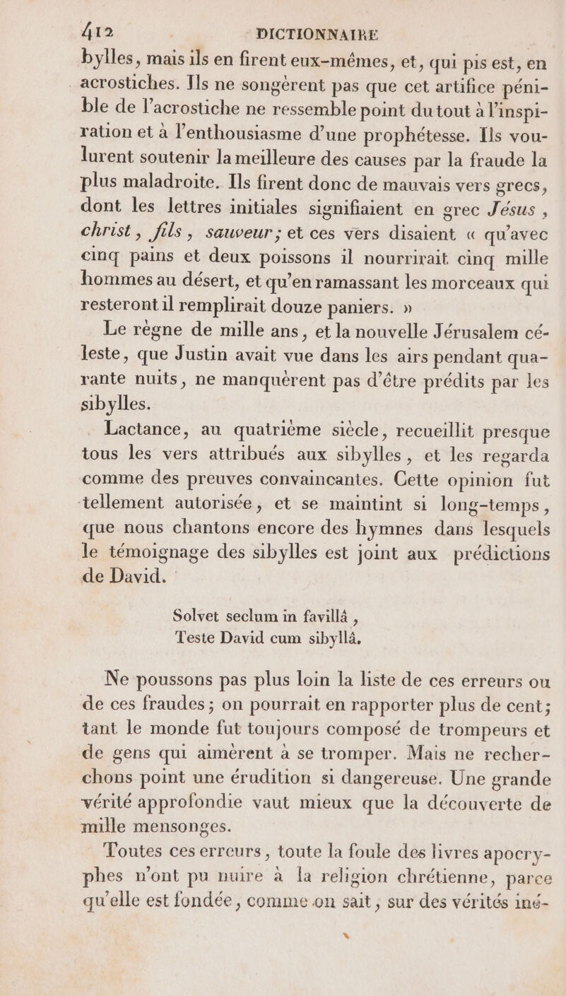 bylles, mais ils en firent eux-mêmes, et, qui pis est, en _acrostiches. Ils ne songérent pas que cet artifice péni- ble de l’acrostiche ne ressemble point du tout à l’inspi- ration et à l'enthousiasme d’une prophétesse. [ls vou- lurent soutenir la meilleure des causes par la fraude la plus maladroite. Ils firent donc de mauvais vers grecs, dont les lettres initiales signifiaient en grec Jésus , christ, fils, sauveur; et ces vers disaient « qu'avec cinq pains et deux poissons il nourrirait cinq mille hommes au désert, et qu’en ramassant les morceaux qui resteront il remplirait douze paniers. » Le règne de mille ans, et la nouvelle Jérusalem cé- leste, que Justin avait vue dans les airs pendant qua- rante nuits, ne manquérent pas d’être prédits par les sibylles. Lactance, au quatrième siècle, recueillit presque tous les vers attribués aux sibylles, et les regarda comme des preuves convaincantes. Cette opinion fut tellement autorisée, et se maintint si long-temps, que nous chantons encore des hymnes dans lesquels le témoignage des sibylles est joint aux prédicuons de David. Solvet seclum in favill , Teste David cum sibyilä, Ne poussons pas plus loin la liste de ces erreurs ou de ces fraudes ; on pourrait en rapporter plus de cent; tant le monde fut toujours composé de trompeurs et de gens qui aimerent à se tromper. Mais ne recher- chons point une érudition si dangereuse. Une grande vérité approfondie vaut mieux que la découverte de mille mensonges. Toutes ces erreurs, toute la foule des livres apocry- phes n'ont pu nuire à Îa religion chrétienne, parce qu'elle est fondée, comme on sait, sur des vérités iné- %