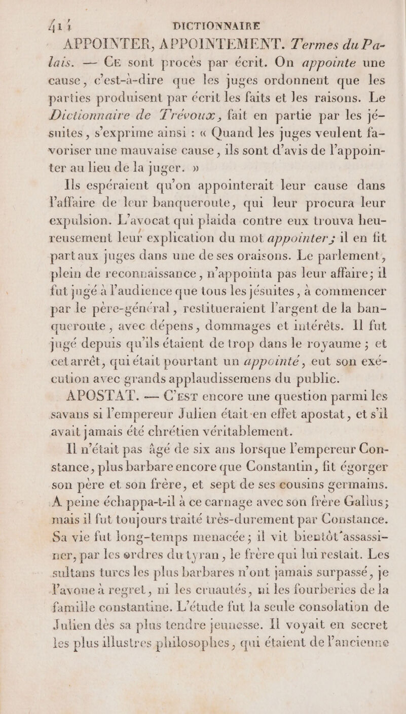 APPOINTER, APPOINTEMENT. Termes du Pa- lais. — CE sont proces par écrit. On appointe une cause, Cest-a-dire que les juges ordonnent que les parties produisent par écrit les faits et les raisons. Le Dictionnaire de Trévoux, fait en partie par les jé- suites, s'exprime ainsi : « Quand les juges veulent fa- voriser une mauvaise cause , ils sont d’avis de l’appoin- ter au lieu de la juger. » Ils espéraient qu'on appointerait leur cause dans l'affaire de leur banqueroute, qui leur procura leur expulsion. L'avocat qui plaida contre eux trouva heu- reusement leur explication du mot appointer ; il en fit partaux juges dans une de ses oraisons. Le parlement, plein de reconraissance , n’appointa pas leur affaire; 1l fut jugé à l'audience que tous les jésuites, à commencer par le pére-général, restitueraient l'argent de la ban- queroule , avec dépens, dommages et intérêts. Il fut jugé depuis qu'ils étaient de trop dans le royaume ; et cetarrêt, qui était pourtant un appcinté, eut son exé- culion avec grands applaudissemens du public. APOSTAT. — C'Esr encore une question parmi les savans si l’empereur Julien était-en effet apostat, et s’il avait jamais été chrétien véritablement. Il n’était pas âgé de six ans lorsque l’empereur Con- stance, plus barbare encore que Constantin, fit égorger son pere et son frère, et sept de ses eousins germains. À peine échappa-tl à ce carnage avec son frere Galius; mais il fut toujours traité très-durement par Constance. Sa vie fut iong-temps menacée ; 1l vit bientôt'assassi- ner, par les erdres du tyran, le frere qui lui restait. Les sultans turcs les plus barbares n’ont jamais surpassé, je Pavoue à regret, mi les cruautés, m1 les fourberies de la famille constantine. L'étude fut la seule consolation de Julien dés sa plus tendre jeunesse. Il voyait en secret les plus illustres philosophes, qui étaient de Pancienne