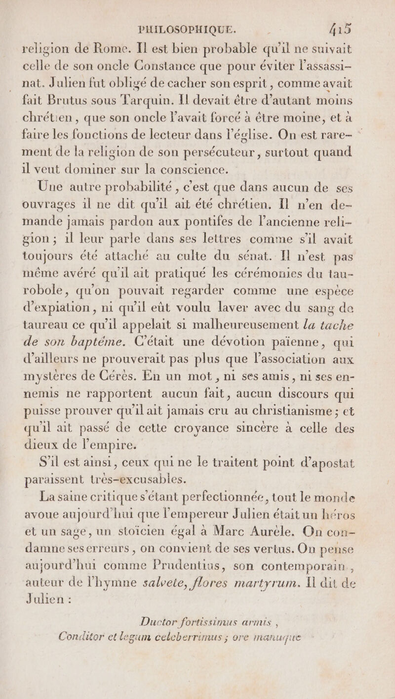 religion de Rome. Il est bien probable qu'il ne suivait celle de son oncle Constance que pour éviter lassassi- nat. Julien fut obligé de cacher son esprit, comme avait fait Brutus sous Tarquin. Il devait être d'autant moins chrétien, que son oncle l'avait forcé à être moine, et à faire les fonctions de lecteur dans l’église. On est rare- ” ment de la religion de son persécuteur, surtout quand il veut dominer sur la conscience. Üne autre probabilité , c'est que dans aucun de ses ouvrages il ne dit qu'il ait été chrétien, Il n’en de- mande jamais pardon aux pontifes de l’ancienne reli- gion ; 1l leur parle dans ses lettres comme sil avait toujours été attaché au culte du sénat. Il n’est pas même avéré quil ait pratiqué les cérémonies du tau- robole, qu'on pouvait regarder comme une espèce d’expiation , ni qu'il eùt voulu laver avec du sang de taureau ce qu'il appelait si malheureusement la tache de son baptéme. C'était une dévotion païenne, qui d’ailleurs ne prouverait pas plus que l'association aux mystères de Cérés. En un mot, ni ses amis, ni ses en- nemis ne rapportent aucun lits aucun “pa qui puisse pos qu il ait jamais cru au christianisme ; et qu'il ait passé de cette croyance sincére à celle . dieux de l'empire. S'il est ainsi, ceux qui ne le traitent point d’apostat paraissent tres-excusables. La saine critique s'étant perfectionnée, tout le monde avoue aujourd'hui que l’empereur Julien était un héros et un sage, un stoïcien égal à Marc Aurèle. On con- damne seserreurs , on convient de ses vertus. On pense aujourd’hui comme Prudentius, son contemporain , auteur de l’hymne salvete, flores martyrum. Il dit de Julien Ductor fortissimus armis, Conilitor et legum celeber rimus ; 0re manuçue