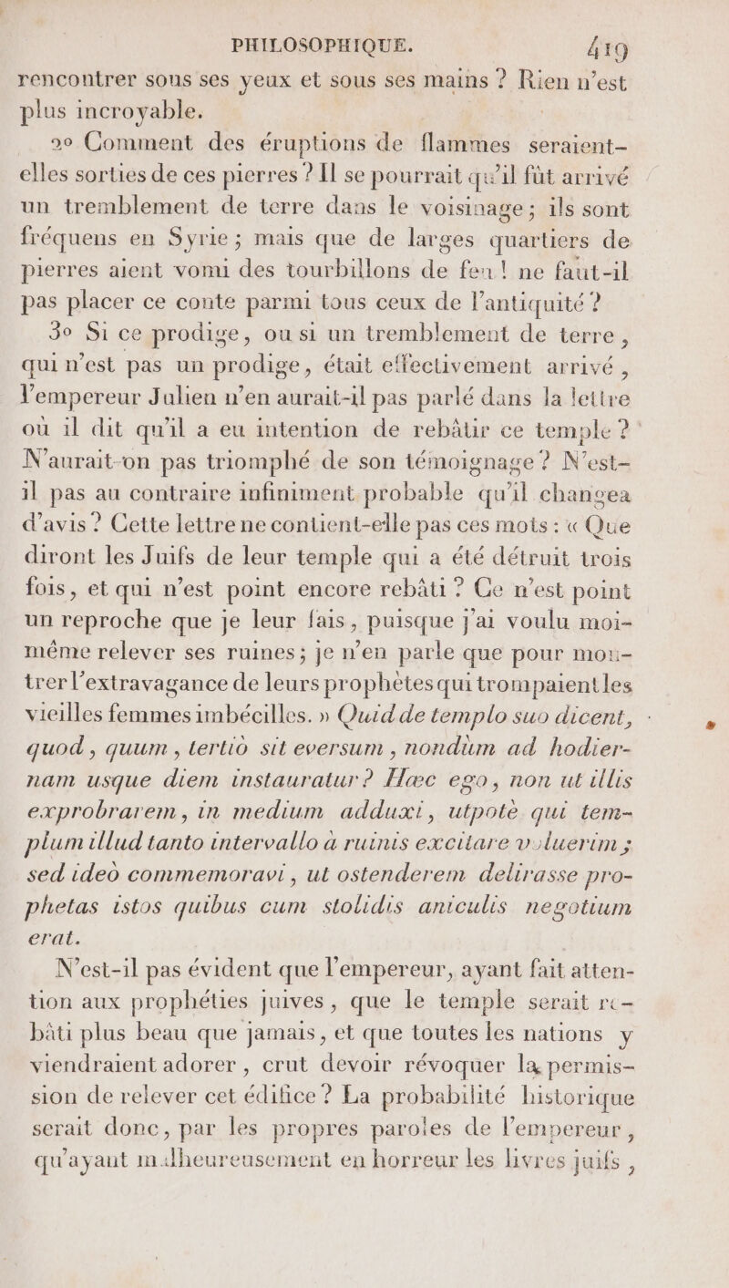 rencontrer sous ses yeux et sous ses mains ? Rien n’est plus incroyable. 90 Comment des éruptions de flammes seraient- elles sorties de ces pierres ? Il se pourrait quil füt arrivé un tremblement de terre dans le voisinage; ils sont fréquens en Syrie; mais que de larges quartiers de pierres aient vomi des tourbillons de feu! ne faut-il pas placer ce conte parmi tous ceux de l’antiquité ? 3° Si ce prodige, ou si un tremblement de terre, qui n’est pas un prodige, était effectivement arrivé, l'empereur Julien n’en aurait-il pas parlé dans la lettre où il dit qu'il a eu intention de rebâtir ce temple ?° N'aurait-on pas triomphé de son témoignage ? N’est- 1l pas au contraire infiniment probable qu’il changea d'avis ? Cette lettre ne contient-elle pas ces mots : « Que diront les Juifs de leur temple qui à été détruit trois fois, et qui n’est point encore rebâti ? Ce n’est point un reproche que je leur fais, puisque j'ai voulu moi- même relever ses ruines; je n’en parle que pour mou- trer l’extravagance de leurs prophètes quitrompaientles vieilles femmes imbécilles. » Quid de templo suo dicent, quod , quum , tertio sit eversum , nondum ad hodier- nam usque diem instauratur ? Hæc ego, non ut cllis exprobrarem, in medium adduxt, utpote qui tem- plum illud tanto intervallo a ruinis excitare v'luerim ; sed ideo commemoravi, ut ostenderem delirasse pro- phetas istos quibus cum stolidis aniculis negotium era. N’est-1l pas évident que l'empereur, ayant fait atten- tion aux prophélies juives, que le temple serait re bâti plus beau que jamais, et que toutes les nations y viendraient adorer , crut devoir révoquer la permis- sion de relever cet édifice ? La probabilité historique serait donc, par les propres paroles de l’empereur, qu'ayaut mdheureusement en horreur les livres juifs ,