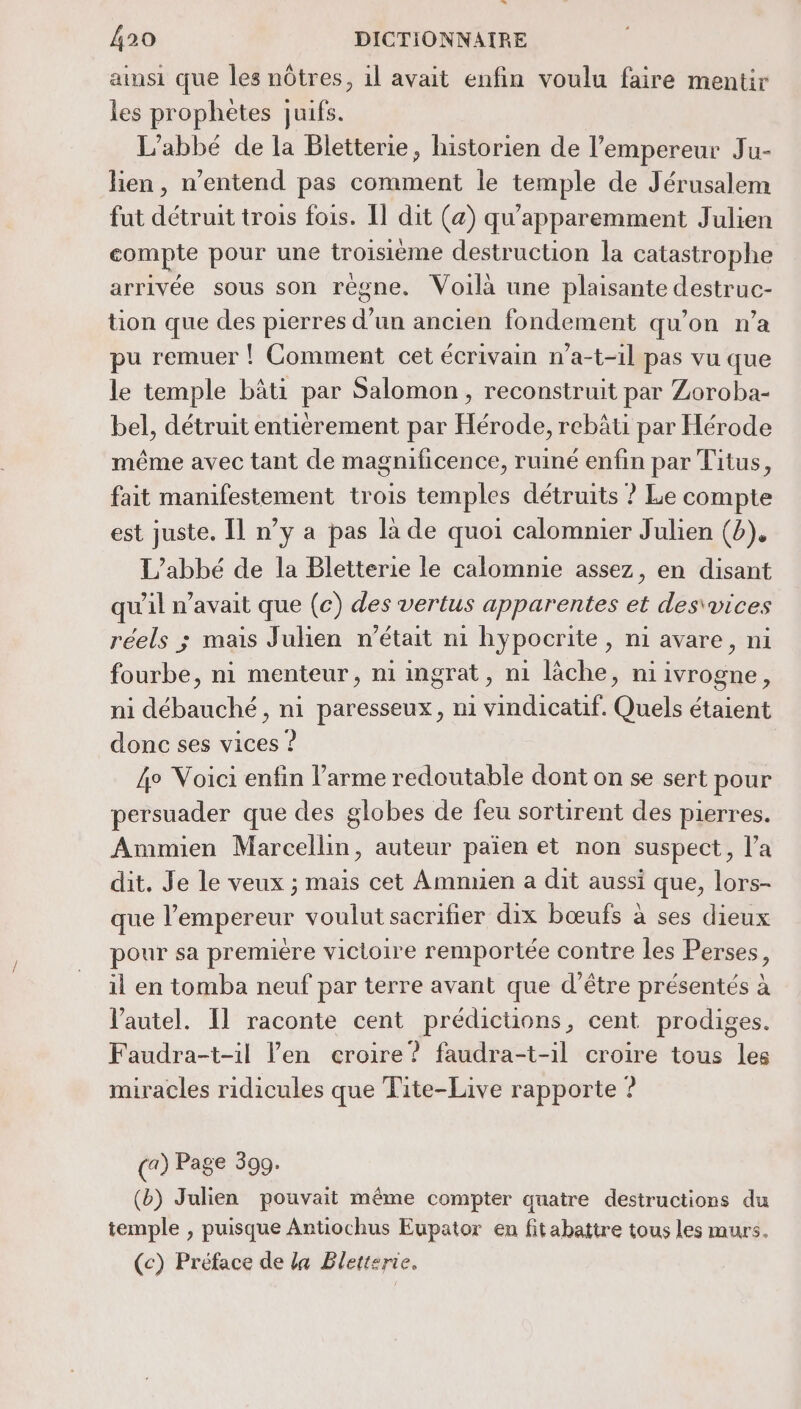 n 420 DICTIONNAIRE ainsi que les nôtres, 1l avait enfin voulu faire mentir les prophètes juifs. L'abbé de la Bletterie, historien de l'empereur Ju- lien, n'entend pas comment le temple de Jérusalem fut détruit trois fois. Il dit (a) qu’apparemment Julien compte pour une troisième destruction la catastrophe arrivée sous son règne. Voilà une plaisante destruc- tion que des pierres d’un ancien fondement qu’on n’a pu remuer ! Comment cet écrivain n’a-t-1l pas vu que le temple bâti par Salomon, reconstruit par Zoroba- bel, détruit entièrement par Hérode, rebâti par Hérode même avec tant de magnificence, ruiné enfin par Titus, fait manifestement trois temples détruits ? Le compte est juste. Il n’y a pas la de quoi calomnier Julien (2), L'abbé de la Bletterie le calomnie assez, en disant qu’il n’avait que (c) des vertus apparentes et des\vices réels ; mais Julien n’était n1 hypocrite, ni avare, ni fourbe, ni menteur, n1 ingrat, ni lâche, ni ivrogne , ni débauché, ni paresseux, ni vindicatif. Quels étaient donc ses vices ? 4° Voici enfin l'arme redoutable dont on se sert pour persuader que des globes de feu sortirent des pierres. Armmien Marcellin, auteur païen et non suspect, l’a dit. Je le veux ; mais cet Amnnien a dit aussi que, lors- que l’empereur voulut sacrifier dix bœufs à ses dieux pour sa première victoire remportée contre les Perses, il en tomba neuf par terre avant que d’être présentés à l'autel. Il raconte cent prédictions, cent prodiges. Faudra-t-il en croire? faudra-t-il croire tous les miracles ridicules que Fite-Live rapporte ? (a) Page 399. (b) Julien pouvait même compter quatre destructions du temple , puisque Antiochus Eupator en fitabattre tous les murs. (c) Préface de la Bletterie.