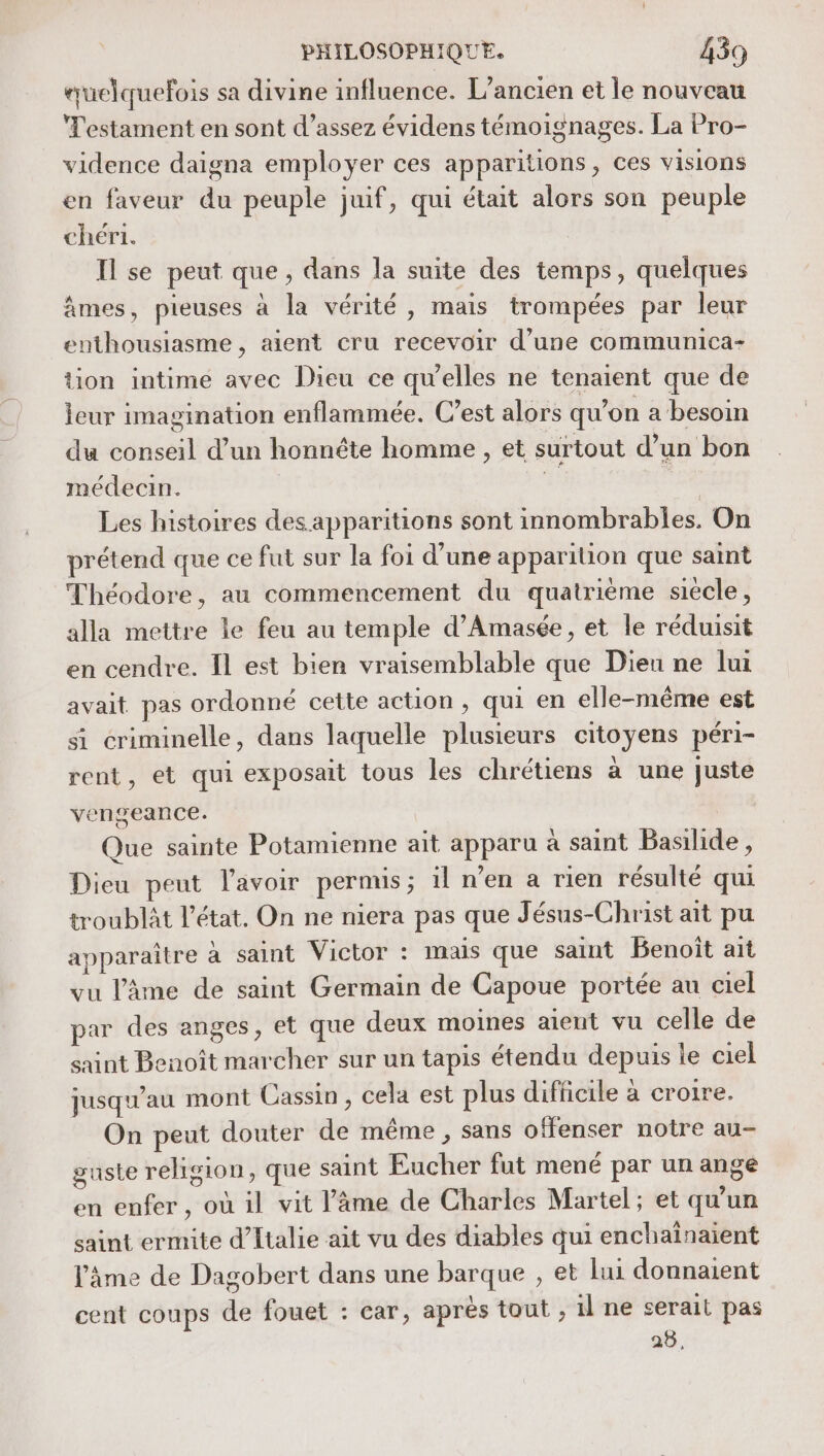 «uelquefois sa divine influence. L'ancien et le nouveau Testament en sont d’assez évidens témoignages. La Pro- vidence daigna employer ces apparitions, ces visions en faveur du peuple juif, qui était alors son peuple chéri. Il se peut que, dans la suite des temps, quelques âmes, pieuses à la vérité, mais trompées par leur enthousiasme , aient cru recevoir d’une communica- tion intimé avec Dieu ce qu’elles ne tenaient que de leur imagination enflammée. C’est alors qu'on a besoin du conseil d’un honnête homme , et surtout d’un bon médecin. fi ; Les histoires des apparitions sont innombrables. On prétend que ce fut sur la foi d’une apparition que saint Théodore, au commencement du quatrième siecle, alla mettre le feu au temple d’Amasée, et le réduisit en cendre. Il est bien vraisemblable que Dieu ne lui avait pas ordonné cette action , qui en elle-même est si criminelle, dans laquelle plusieurs citoyens péri- rent, et qui exposait tous les chrétiens à une juste vengeance. Que sainte Potamienne ait apparu à saint Basilide, Dieu peut l'avoir permis; 1l n’en a rien résulté qui troublit l’état. On ne niera pas que Jésus-Christ ait pu apparaître à saint Victor : mais que saint Benoît ait vu l'âme de saint Germain de Capoue portée au ciel par des anges, et que deux moines aient vu celle de saint Benoît marcher sur un tapis étendu depuis le ciel jusqu'au mont Cassin, cela est plus difficile à croire. On peut douter de même , sans offenser notre au- guste religion, que saint Eucher fut mené par un ange en enfer, où il vit l'âme de Charles Martel; et qu'un saint ermite d'Italie ait vu des diables qui enchaïnaient l'âme de Dagobert dans une barque , et lui donnaient cent coups de fouet : car, après tout , il ne serait pas 25,