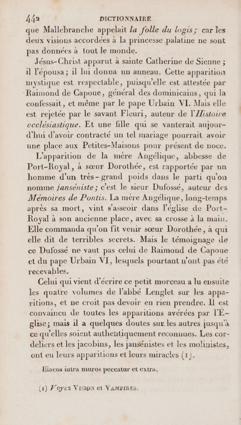 que Mallebranche appelait la folle du logis ; car les deux visions accordées à la princesse palatine ne sont pas données à tout le monde. Jésus-Christ apparut a sainte Catherine de Sienne ; il l’épousa ; 1l lui donna un anneau. Cette apparition mystique est respectable, puisqu'elle est attestée par ‘Raimond de Capoue, général des dominicains, qui la confessait, et même par le pape Urbain VI. Mais elle est rejetée par le savant Fleuri, auteur de l’Æistoire ecclésiastique. Et une fille qui se vanterait aujour- d'hui d’avoir contracté un tel mariage pourrait avoir une place aux Petites-Maisons pour présent de noce. L'apparition de la mere Angélique, abbesse de Port-Royal, à sœur Dorothée, est rapportée par un homme d’un très-grand poids dans le parti qu'on nomme janseniste ; c’est le sieur Dufossé, auteur des Mémoires de Pontis. La mére Angélique, long-temps après sa mort, vint s'asseoir dans l’église de Port- Royal à son ancienne place, avec sa crosse à la main. Elle commanda qu'on fit venir sœur Dorothée, à qui elle dit de terribles secrets. Mais le témoignage de ce Dufossé ne vaut pas celui de Raimond de Capoue et du pape Urbain VI, lesquels pourtant w’ont pas été recevables. Celui qui vient d'écrire ce petit morceau a lu ensuite les quatre volumes de l’abbé Lenglet sur les appa- ritions, et ne croit pas devoir en rien prendre. Il est convaincu de toutes les apparitions avérées par l'É- glise; mais il a quelques doutes sur les autres jusqu'a ce qu’elles soient autheñtiquement reconnues. Les cor- deliers et les Jacobins , les jansénistes et les moluustes, ont eu leurs apparitions et leurs miracles (1). Iliacos intra muros peccatur et extra. (1) Voyez Vision et VAMPIRES.