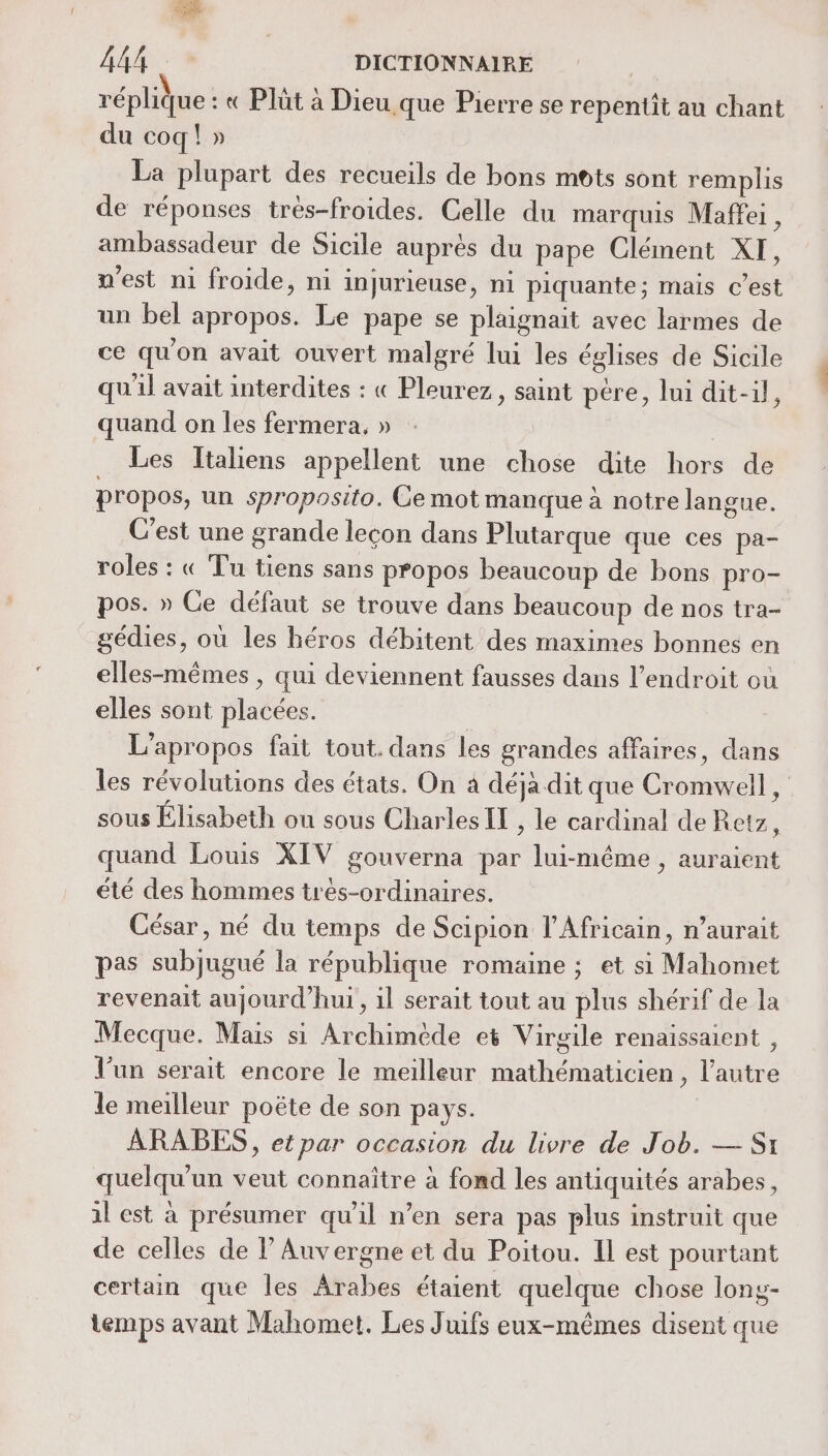 réplique : « Plût à Dieu que Pierre se repentit au chant du coq! » La plupart des recueils de bons mots sont remplis de réponses très-froides. Celle du marquis Maffei, ambassadeur de Sicile auprès du pape Clément XI, n’est ni froide, ni injurieuse, ni piquante; mais c’est un bel apropos. Le pape se plaignait avec larmes de ce qu'on avait ouvert malgré lui les églises de Sicile qu'il avait interdites : « Pleurez, saint pére, lui dit-il, quand on les fermera, » : Les Italiens appellent une chose dite hors de propos, un sproposito. Ce mot manque à notre langue. C’est une grande lecon dans Plutarque que ces pa- roles : « Tu tiens sans propos beaucoup de bons pro- pos. » Ce défaut se trouve dans beaucoup de nos tra- gédies, où les héros débitent des maximes bonnes en elles-mêmes , qui deviennent fausses dans l'endroit où elles sont placées. | L’apropos fait tout. dans les grandes affaires, dans les révolutions des états. On à déja dit que Cromwell, sous Élisabeth ou sous Charles IL , le cardinal de Retz à quand Louis XIV gouverna par lui-même , auraient été des hommes très-ordinaires. César, né du temps de Scipion l’Africain, n’aurait pas subjugué la république romaine ; et si Mahomet revenait aujourd’hui, il serait tout au plus shérif de la Mecque. Mais si Archimède et Virgile renaissaient , l’un serait encore le meilleur mathématicien, l’autre le meilleur poëte de son pays. ARABES , et par occasion du livre de Job. — Si quelqu'un veut connaître à fond les antiquités arabes, il est à présumer qu'il n’en sera pas plus instruit que de celles de l'Auvergne et du Poitou. Il est pourtant certain que les Arabes étaient quelque chose long- temps avant Mahomet. Les Juifs eux-mêmes disent que