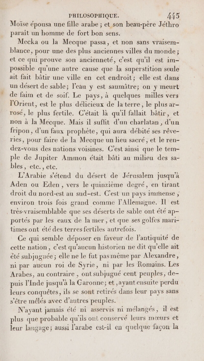 Moïse épousa une fille arabe ; et son beau-ptre Jéthro parait un homme de fort bon sens. Mecka ou la Mecque passa, et non sans vraisem- blance, pour une des plus anciennes villes du monde ; et ce qui prouve son ancienneté, c’est qu'al est im- possible qu’une autre cause que la superstition seule ait fait bâtir une ville en cet endroit; elle est dans un désert de sable; l’eau y est saumâtre; on y meurt de faim et de soif. Le pays, à quelques milles vers l'Orient, est le plus délicieux de la terre, le plus ar- rosé, le plus fertile. C'était là qu'il fallait bâtir, et non à la Mecque. Mais il suffit d’un charlatan , d’un fripon, d’un faux prophète, qui aura débité ses rêve- ries, pour faire de la Mecque un lieu sacré, et le ren- dez-vous des nations voisines. Cest ainsi que le tem- ple de Jupiter Ammon était bâti au milieu des sa- bles, etc., etc. L’Arabie s'étend du désert de Jérusalem jusqu’à Aden ou Eden, vers le quinzième degré, en tirant droit du nord-est au sud-est. C’est un pays immense ; environ trois fois grand comme lAllemagne. Il est _trés-vraisemblable que ses déserts de sable ont été ap- portés par les eaux de la mer, et que ses golfes mari- times ont été des terres fertiles autrefois. Ce qui semble déposer en faveur de l'antiquité de cette nation, c’est qu'aucun historien ne dit qu’elle ait été subjuguée ; elle ne le fut pas mème par Alexandre, ni par aucun roi de Syrie, ni par les Romains. Les Arabes, au contraire , ont subjugué cent peuples, de- puis l’Inde jusqu’à la Garonne; et ,ayant ensuite perdu leurs conquêtes, ils se sont retirés dans leur pays sans s'être mêélés avec d’autres peuples. N'ayant jamais été ni asservis ni mélangés, 1l est plus que probable qu'ils ont conservé leurs mœurs et leur langage; aussi l'arabe est-il en quelque façon la