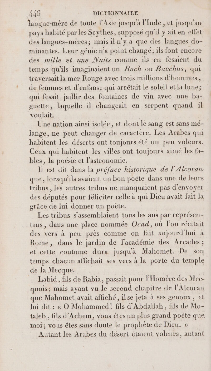 langue-mère de toute l'Asie jusqu’à l'Inde , et jusqu'au pays habité parles Scythes, supposé qu'il ÿ ait en effet des langues-méres; mais 1l n'y a que des langues do- minantes. Leur génie n’a point changé; ils font encore des mille et une Nuits comme ils en fesaient du temps qu'ils imaginaient un Bach ou Bacchus, qui traversait la mer Rouge avec trois millions d'hommes, de femmes et d’enfans; qui arrêtait le soleil et la lune; qui fesait jaillir des fontaines de vin avec une ba- guette, laquelle il changeait en serpent quand il voulait. | Une nation ainsi isolée , et dont le sang est sans mé- lange, ne peut changer de caractère. Les Arabes qui habitent les déserts ont toujours été un peu voleurs. Ceux qui habitent les villes ont toujours aimé les fa- bles, la poésie et l’astronomie. Il est dit dans la préface historique de l’Alcoran: que , lorsqu'ils avaient un bon poëte dans une de leurs tribus , les autres tribus ne manquaient pas d'envoyer des députés pour féliciter celle à qui Dieu avait fait la grâce de lui donner un poëte. Les tribus s’assemblaient tous les ans par représen- ans, dans une place nommée Ocad, où lon récitait des vers à peu prés comme on fait aujourd'hui à Rome, dans le jardin de l'académie des Arcades ; et cette coutume dura jusqu'a Mahomet. De son temps chacun affichait ses vers à la porte du temple de la Mecque. = Labid, fils de Rabia, passait pour l’Homere des Mec- quois; mais ayant vu le second chapitre de l'Alcoran que Mahomet avait affiché , ilse jeta à ses genoux, et lui dit : « O Mohammed! fils d'Abdallah, fils de Mo- taleb , fils d’Achem, vous êtes un plus grand poëte que moi; vous êtes sans doute le prophete de Dieu. » Autant les Arabes du désert étaient voleurs, autant