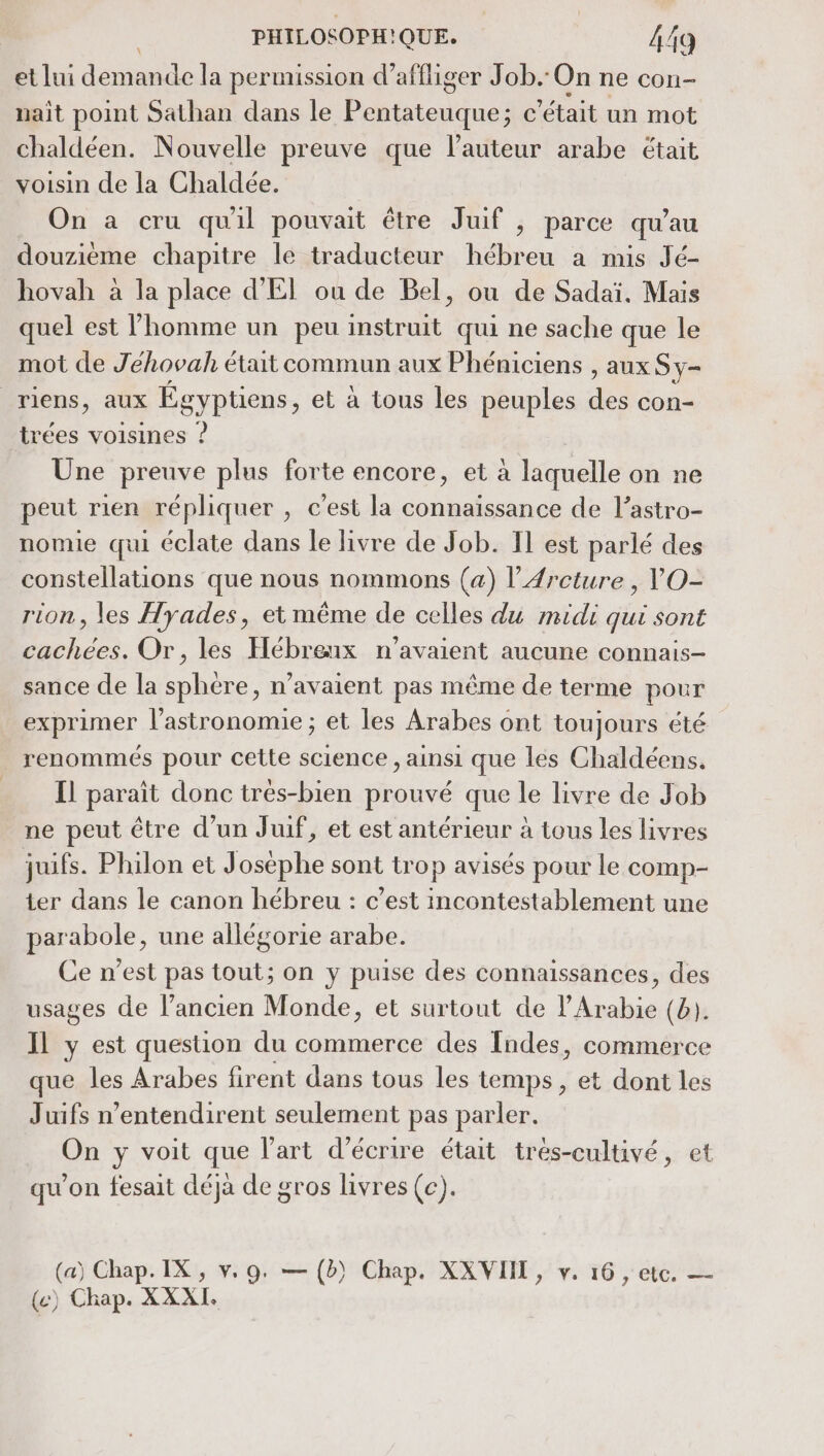 et lui dé la permission d’affiger Job. On ne con- nait point Sathan dans le Phétenques c'était un mot chaldéen. Nouvelle preuve que l'auteur arabe était voisin de la Chaldée. On a cru quil pouvait être Juif , parce qu’au douzième chapitre le traducteur hébreu a mis Jé- hovah à la place d'El ou de Bel, ou de Sadaï. Mais quel est l’homme un peu instruit qui ne sache que le mot de Jehovah était commun aux Phéniciens , aux Sy= riens, aux Égyptiens, et à tous les peuples de con- trées voisines ? Une preuve plus forte encore, et à laquelle on ne peut rien répliquer , c'est la connaissance de l’astro- nomie qui éclate dans le livre de Job. Il est parlé des constellations que nous nommons (a) l’Ærcture , VO- rion, les Hyades, et même de celles du midi qui sont cachées. Or, les Hébreux n'avaient aucune connais- sance de la sphere, n'avaient pas même de terme pour exprimer l'astronomie; et les Arabes ont toujours été renommés pour cette science , ainsi que les Chaldéens, Il paraît donc trés-bien prouvé que le livre de Job ne peut être d’un Juif, et est antérieur à tous les livres juifs. Philon et Joséphe sont trop avisés pour le comp- ter dans le canon hébreu : c’est incontestablement une parabole, une allégorie arabe. Ce n’est pas tout; on y puise des connaissances, des usages de l’ancien Monde, et surtout de l'Arabie (b). Il y est question du commerce des Îndes, commerce que les Arabes fir ent dans tous les temps, et dont les Juifs n’entendirent seulement pas parler. On y voit que l’art d'écrire était trés-cultivé, et qu'on fesait déjà de gros livres (c). (a) Chap. IX, v. 9. — (b) Chap. XXVIIT, v. 16 , etc. — () Chap. XXXI.