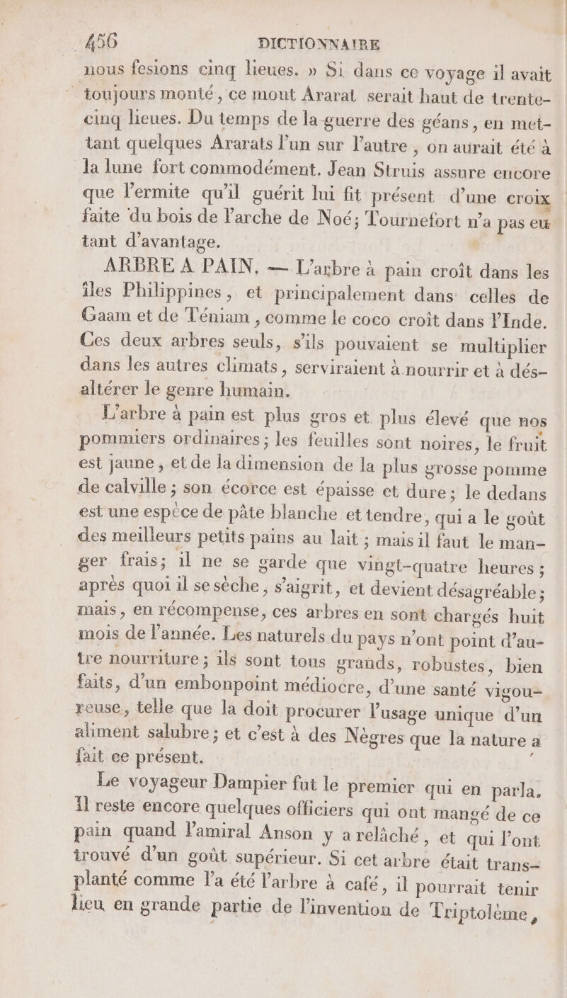 nous fesions cinq lieues. » Si dans ce voyage il avait toujours monté, ce mont Araral serait haut de trente- cinq lieues. Du temps de la guerre des géans, en met- tant quelques Ararats l’un sur l’autre , on aurait été à la lune fort commodément, Jean Struis assure encore que l’ermite qu'il guérit lui fit présent d’une croix faite du bois de l'arche de Noé; Tournefort n’a pas ew tant d'avantage. d ARBRE À PAIN, — L'arbre à pain croît dans les iles Philippines, et principalement dans celles de Gaam et de Téniam , comme le coco croît dans YInde. Ces deux arbres seuls, sils pouvaient se multiplier dans les autres climats, serviraient à nourrir et à dés- altérer le genre humain. L'arbre à pain est plus gros et plus élevé que nos pommiers ordinaires ; les feuilles sont noires , le fruit est jaune , et de la dimension de la plus grosse pomme de calville ; son écorce est épaisse et dure: le dedans est une espèce de pâte blanche et tendre , Qui a le goût des meilleurs petits pains au lait ; mais il faut le man ger frais; il ne se garde que vingt-quatre heures ; après quoi il sesèche, s’aigrit, et devient désagréable ; mais, en récompense, ces arbres en sont chargés huit mois de lannée, Les naturels du pays n’ont point d’au- tre nourriture ; ils sont tous grands, robustes, bien faits, d’un embonpoint médiocre, d’une santé vigou— reuse, telle que la doit procurer l'usage unique d’un aliment salubre ; et c’est à des Nègres que la nature a fait ee présent. | Le voyageur Dampier fut le premier qui en parla, il reste encore quelques officiers qui ont mangé de ce pan quand l'amiral Anson y areläché, et qui l’ont irouvé d’un goût supérieur. Si cet arbre était trans- planté comme la été l'arbre à café &gt; il pourrait tenir lieu en grande parue de l'invention de Triptolème,