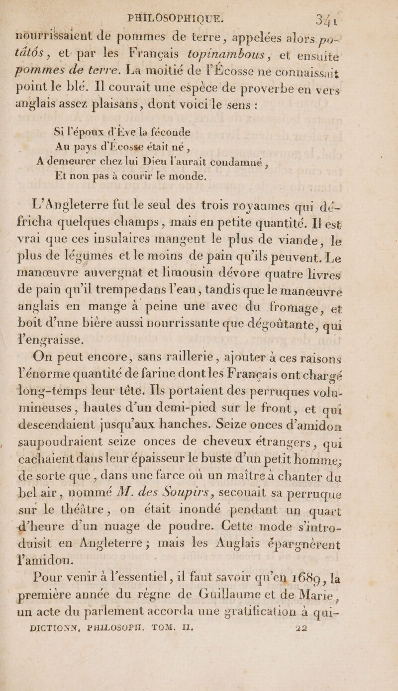 nourrissaient de pommes de terre, appelées alors po- t&amp;i6s, et par les Français topinambous, et ensuite pommes de terre. La moitié de l'Écosse ne COnnaissait point le blé. Il courait une espèce de proverbe en vers anglais assez plaisans, dont voici le sens : Si l'époux d'Eve la féconde Au pays d'Écosse était né, À demeurer chez lui Dieu l'aurait condamné , Et non pas à courir le monde, L’Angleterre fut le seul des trois royaumes qui dé- fricha quelques champs, mais en petite quantité. Il est vrai que ces insulaires mangent le plus de viande, le plus de légumes et le moins de pain qu'ils peuvent. Le manœuvre auvergnat et limousin dévore quatre livres de pain qu'il trempedans l’eau, tandis que le manœuvre anglais en mange à peine une avec du fromage, et boit d’une bière aussi nourrissante que dégoûtante, qui l’engraisse. | On peut encore, sans raillerie , ajouter à ces raisons l'énorme quantité de farine dont les Français ont chargé Tong-temps leur tête. [ls portaient des perruques volu- mineuses , hautes d’un demu-pied sur Île front, et qui descendaient jusqu'aux hanches. Seize onces d’amidon saupoudraient seize onces de cheveux étrangers, qui - cachaïent dans leur épaisseur le buste d’un petit homme; de sorte que , dans une farce où un maître à chanter du bel air, nommé À]. des Soupirs, secouait sa perruque sur le théâtre, on était inondé pendant un quart d'heure d’un nuage de poudre. Cette mode sintro- duisit en Angleterre ; mais les Anglais épargnérent l’anidon. Pour venir à l'essentiel , 1l faut savoir qu’en 1689, la première année du règne de Guillaume et de Marie, un acte du parlement accorda une gratfication à qui- DICTIONN, PHILOSOPH, TOM. I. 29